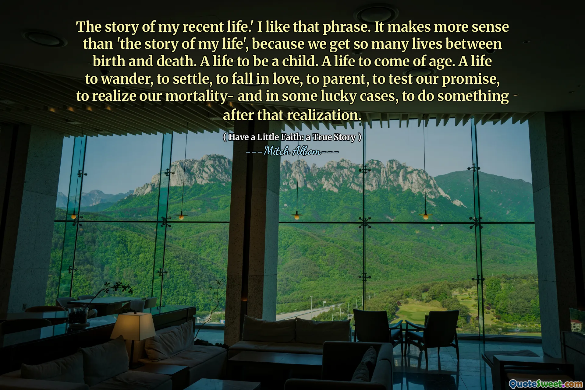 The story of my recent life.' I like that phrase. It makes more sense than 'the story of my life', because we get so many lives between birth and death. A life to be a child. A life to come of age. A life to wander, to settle, to fall in love, to parent, to test our promise, to realize our mortality- and in some lucky cases, to do something after that realization.