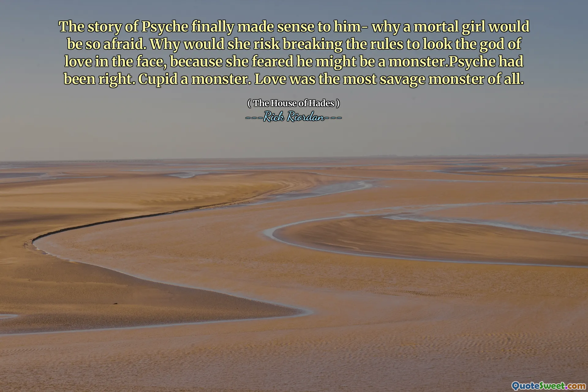 The story of Psyche finally made sense to him- why a mortal girl would be so afraid. Why would she risk breaking the rules to look the god of love in the face, because she feared he might be a monster.Psyche had been right. Cupid a monster. Love was the most savage monster of all.