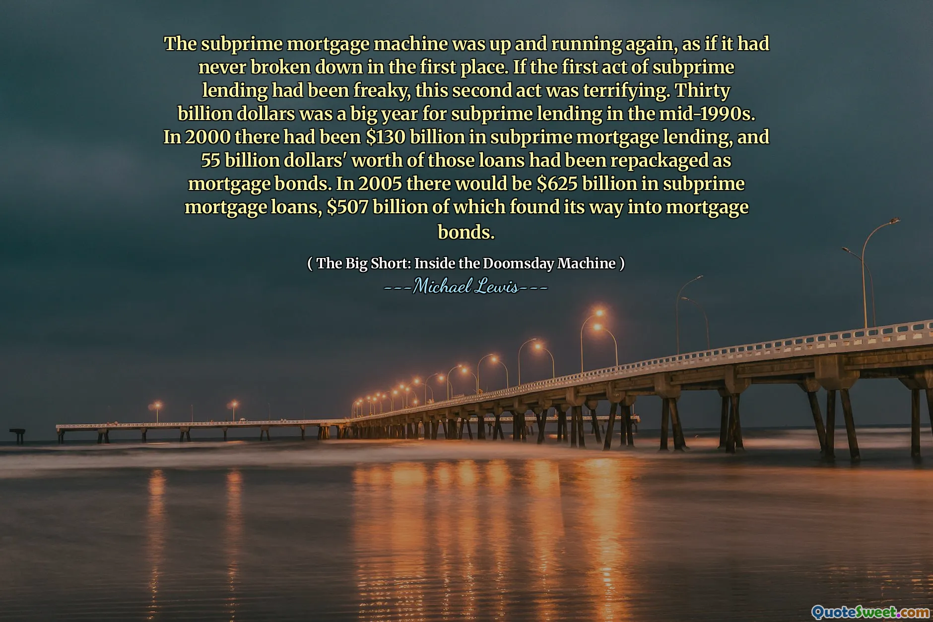 The subprime mortgage machine was up and running again, as if it had never broken down in the first place. If the first act of subprime lending had been freaky, this second act was terrifying. Thirty billion dollars was a big year for subprime lending in the mid-1990s. In 2000 there had been $130 billion in subprime mortgage lending, and 55 billion dollars' worth of those loans had been repackaged as mortgage bonds. In 2005 there would be $625 billion in subprime mortgage loans, $507 billion of which found its way into mortgage bonds.