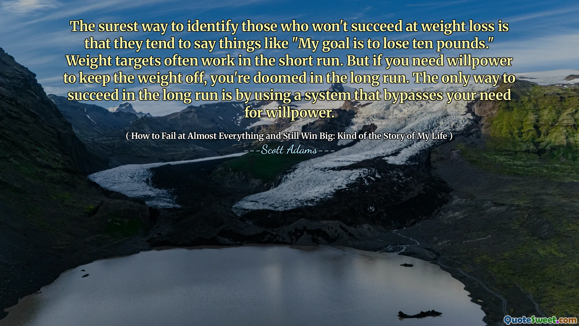 The surest way to identify those who won't succeed at weight loss is that they tend to say things like "My goal is to lose ten pounds." Weight targets often work in the short run. But if you need willpower to keep the weight off, you're doomed in the long run. The only way to succeed in the long run is by using a system that bypasses your need for willpower.