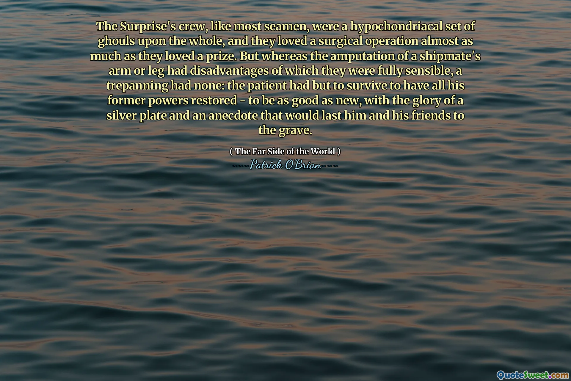 The Surprise's crew, like most seamen, were a hypochondriacal set of ghouls upon the whole, and they loved a surgical operation almost as much as they loved a prize. But whereas the amputation of a shipmate's arm or leg had disadvantages of which they were fully sensible, a trepanning had none: the patient had but to survive to have all his former powers restored - to be as good as new, with the glory of a silver plate and an anecdote that would last him and his friends to the grave.