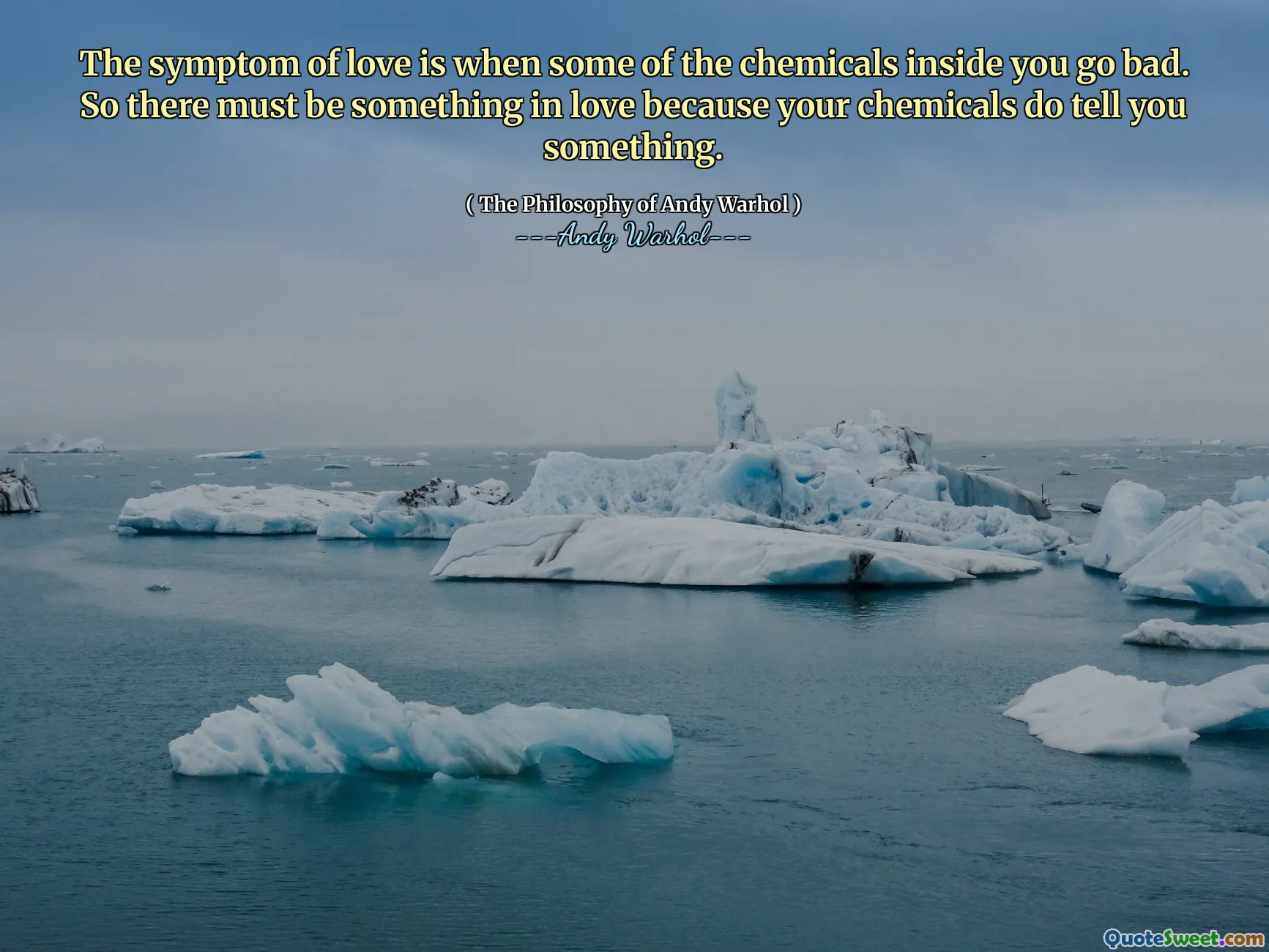 The symptom of love is when some of the chemicals inside you go bad. So there must be something in love because your chemicals do tell you something.