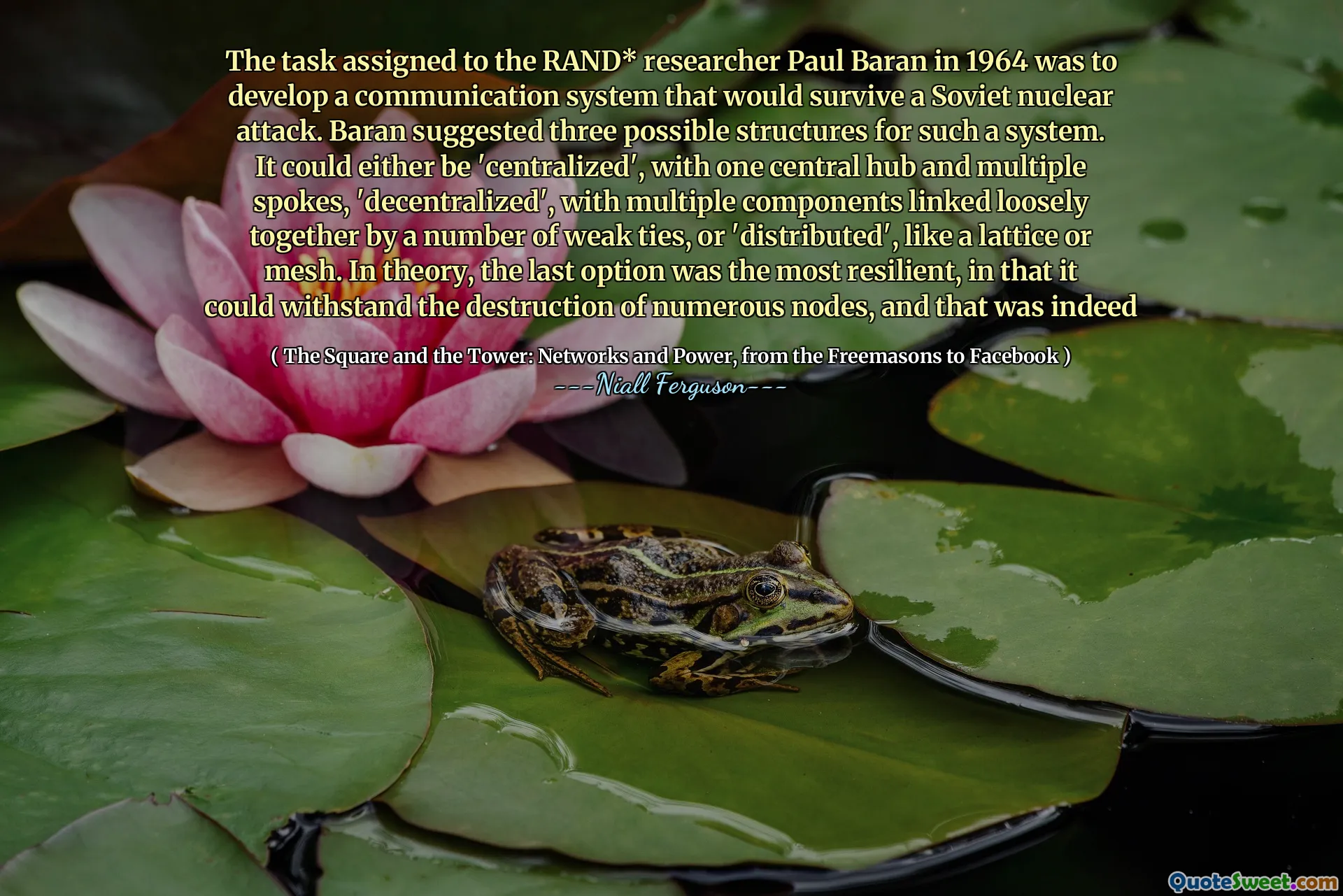The task assigned to the RAND* researcher Paul Baran in 1964 was to develop a communication system that would survive a Soviet nuclear attack. Baran suggested three possible structures for such a system. It could either be 'centralized', with one central hub and multiple spokes, 'decentralized', with multiple components linked loosely together by a number of weak ties, or 'distributed', like a lattice or mesh. In theory, the last option was the most resilient, in that it could withstand the destruction of numerous nodes, and that was indeed