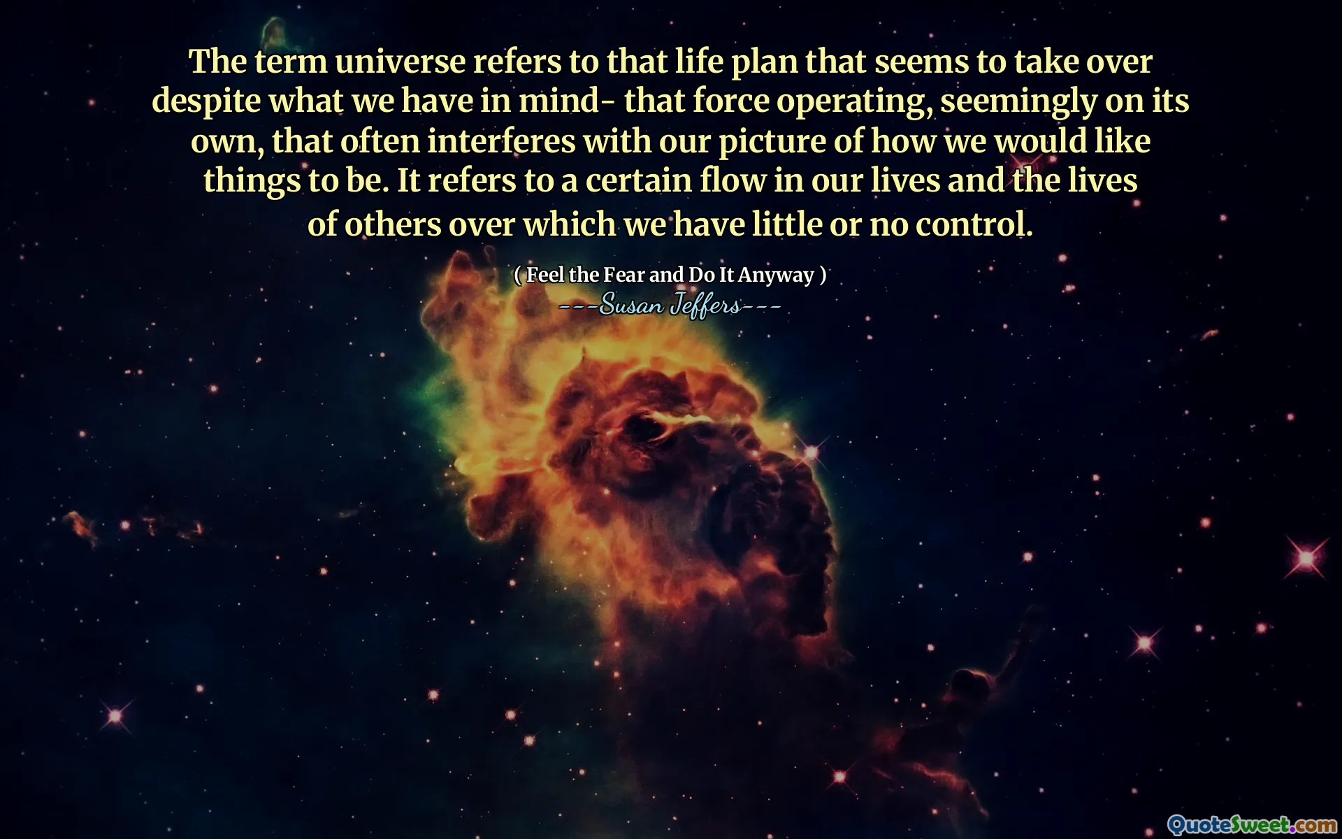 The term universe refers to that life plan that seems to take over despite what we have in mind- that force operating, seemingly on its own, that often interferes with our picture of how we would like things to be. It refers to a certain flow in our lives and the lives of others over which we have little or no control.