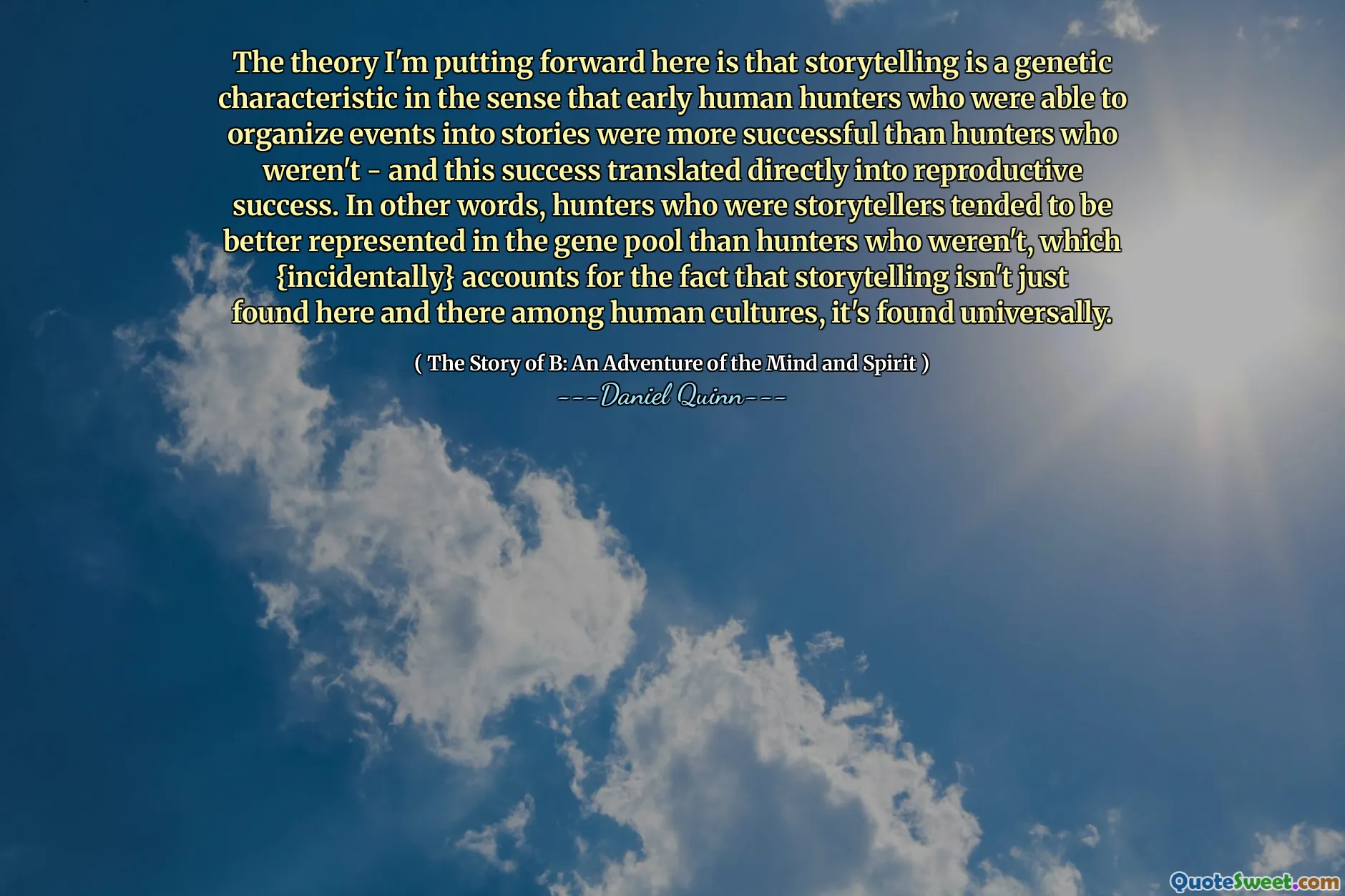 The theory I'm putting forward here is that storytelling is a genetic characteristic in the sense that early human hunters who were able to organize events into stories were more successful than hunters who weren't - and this success translated directly into reproductive success. In other words, hunters who were storytellers tended to be better represented in the gene pool than hunters who weren't, which {incidentally} accounts for the fact that storytelling isn't just found here and there among human cultures, it's found universally.