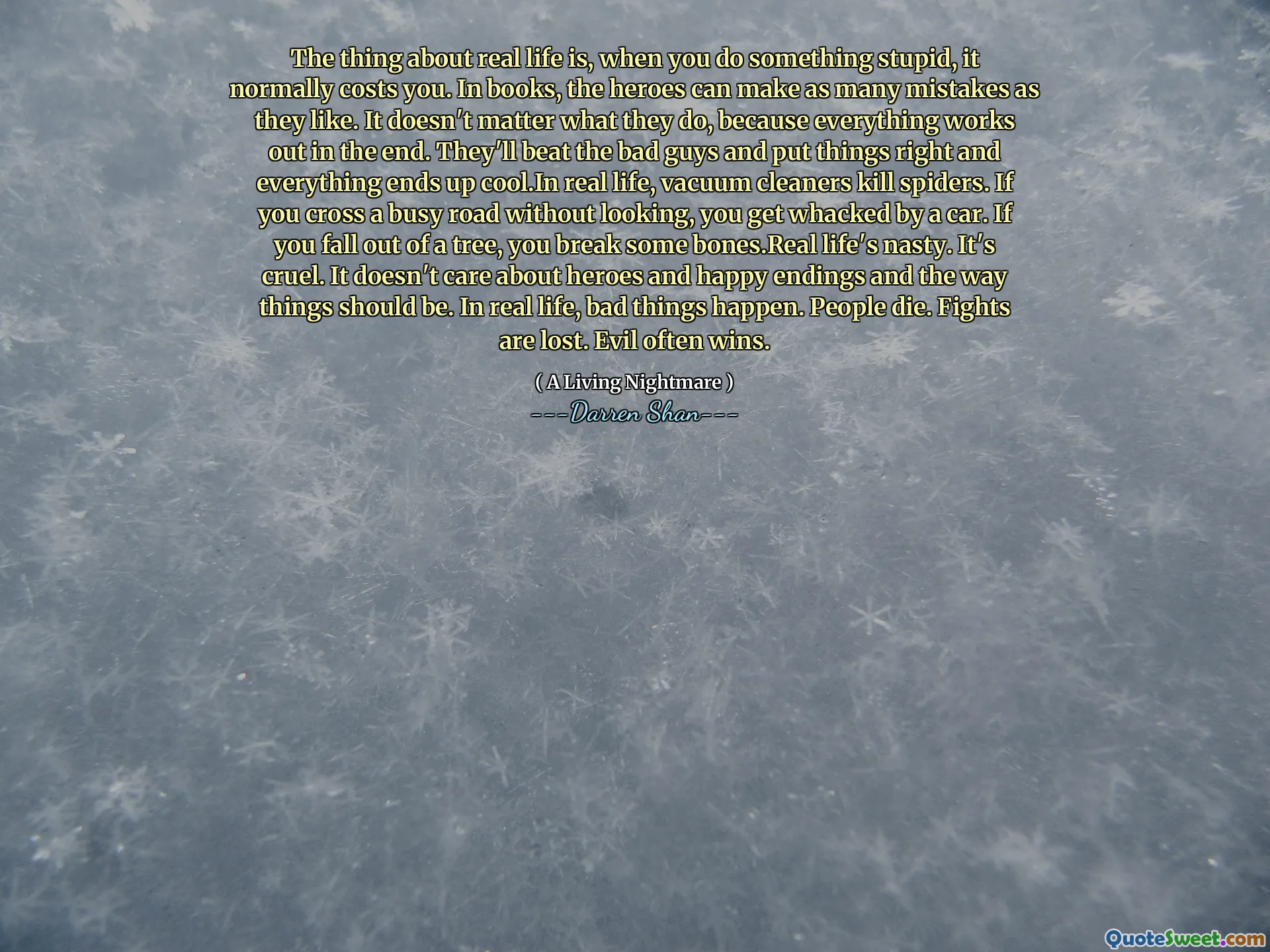The thing about real life is, when you do something stupid, it normally costs you. In books, the heroes can make as many mistakes as they like. It doesn't matter what they do, because everything works out in the end. They'll beat the bad guys and put things right and everything ends up cool.In real life, vacuum cleaners kill spiders. If you cross a busy road without looking, you get whacked by a car. If you fall out of a tree, you break some bones.Real life's nasty. It's cruel. It doesn't care about heroes and happy endings and the way things should be. In real life, bad things happen. People die. Fights are lost. Evil often wins.
