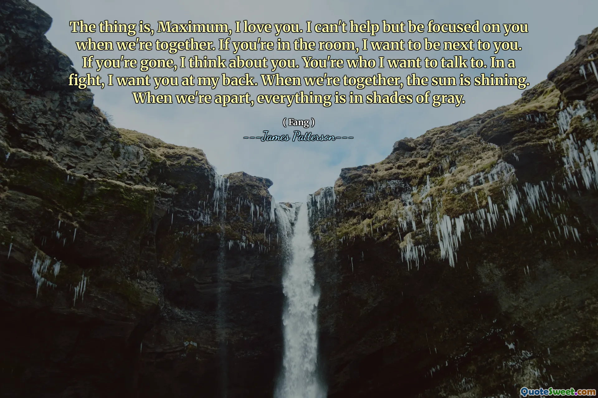 The thing is, Maximum, I love you. I can't help but be focused on you when we're together. If you're in the room, I want to be next to you. If you're gone, I think about you. You're who I want to talk to. In a fight, I want you at my back. When we're together, the sun is shining. When we're apart, everything is in shades of gray.