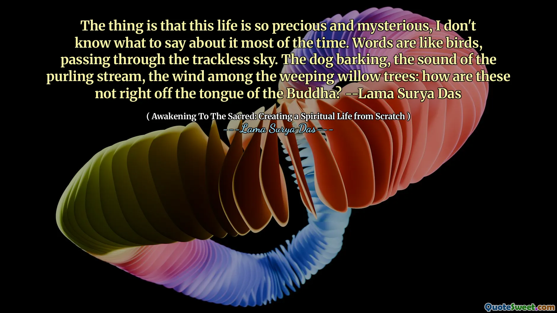 Saken er at dette livet er så dyrebart og mystisk, jeg vet ikke hva jeg skal si om det mesteparten av tiden. Ord er som fugler, som passerer gjennom den sporløse himmelen. Hunden som bjeffer, lyden av purlingstrømmen, vinden blant de gråtende piletrærne: Hvordan er dette ikke rett utenfor Buddhas tunge? -Lama Surya Das