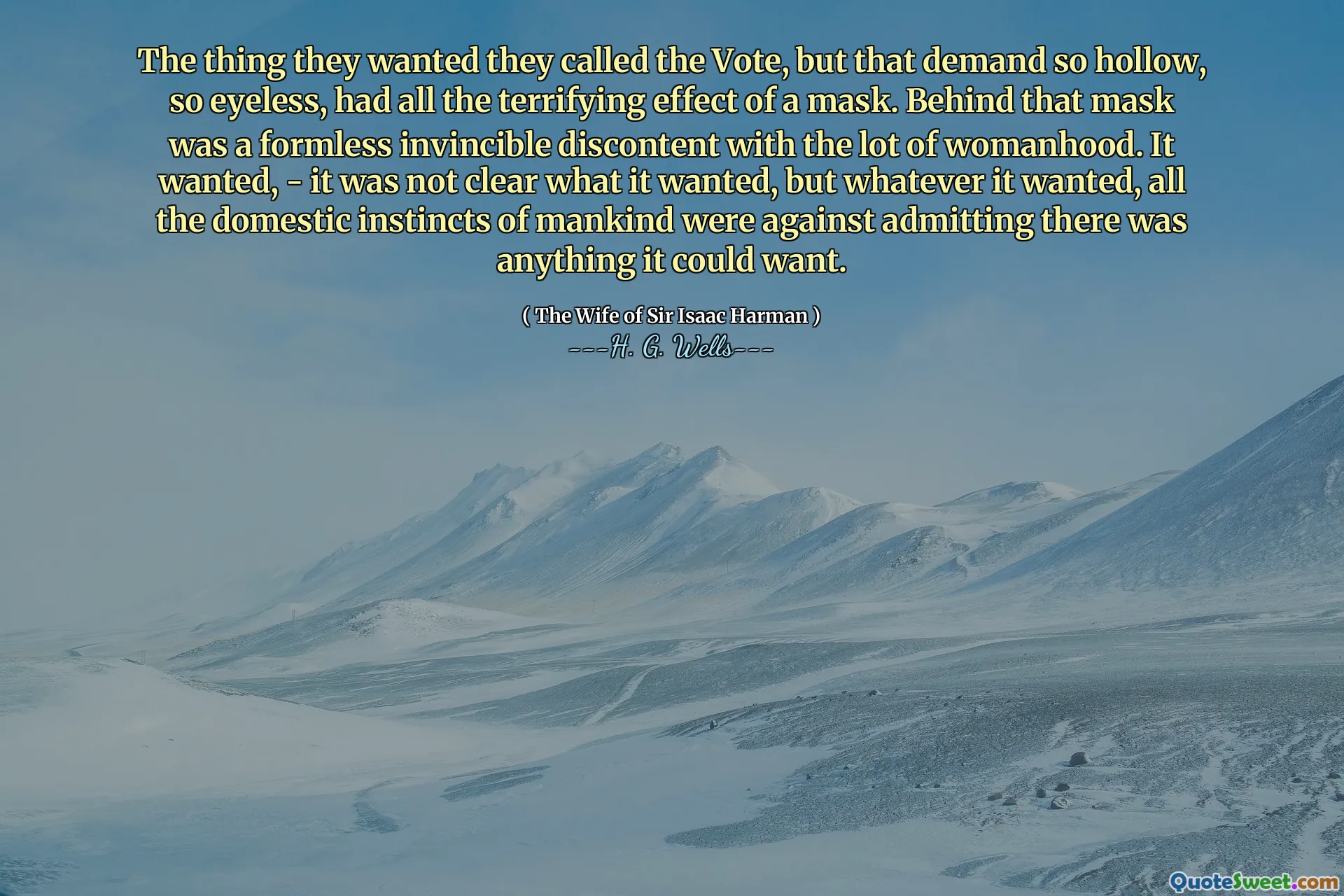 The thing they wanted they called the Vote, but that demand so hollow, so eyeless, had all the terrifying effect of a mask. Behind that mask was a formless invincible discontent with the lot of womanhood. It wanted, - it was not clear what it wanted, but whatever it wanted, all the domestic instincts of mankind were against admitting there was anything it could want.