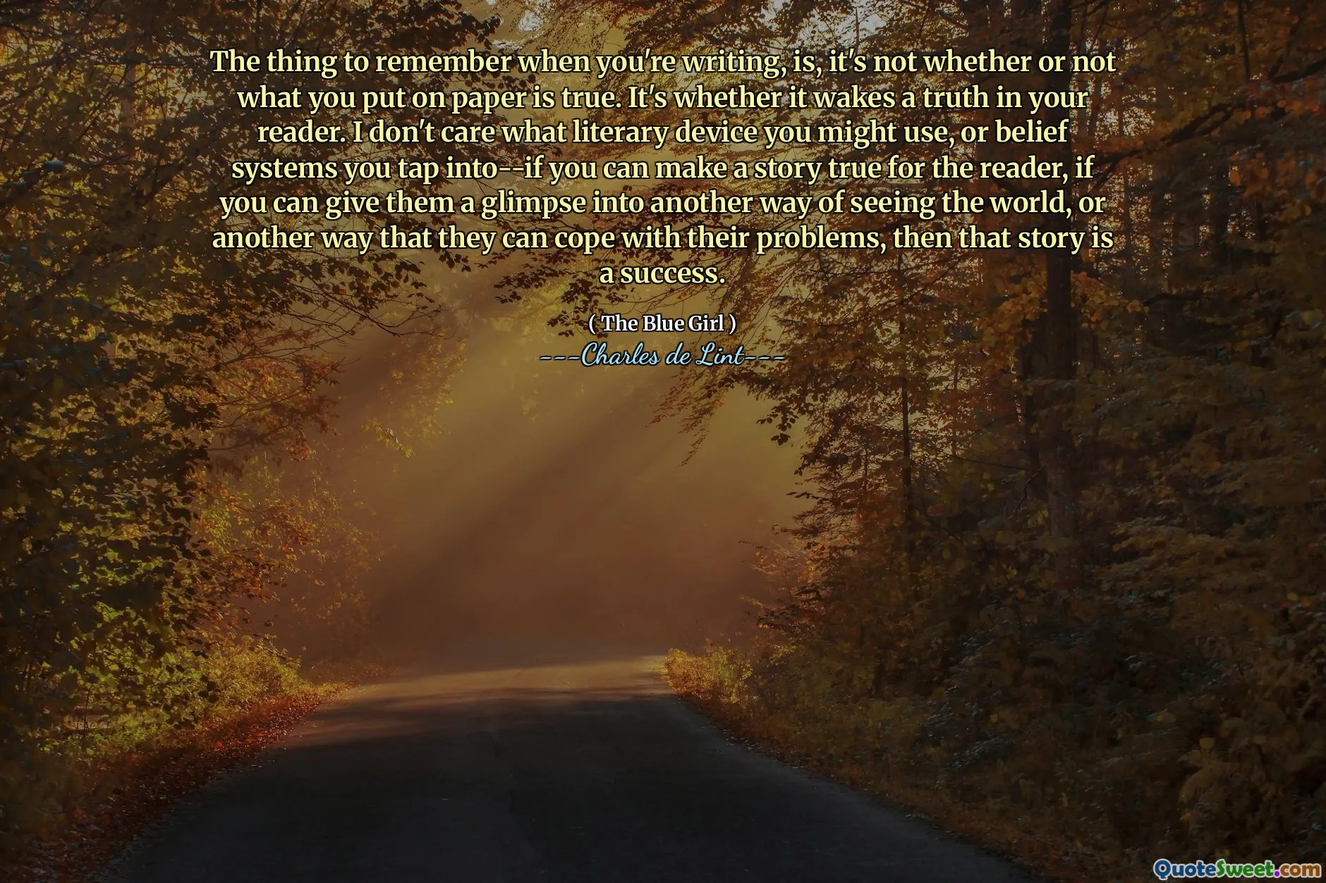 The thing to remember when you're writing, is, it's not whether or not what you put on paper is true. It's whether it wakes a truth in your reader. I don't care what literary device you might use, or belief systems you tap into--if you can make a story true for the reader, if you can give them a glimpse into another way of seeing the world, or another way that they can cope with their problems, then that story is a success.