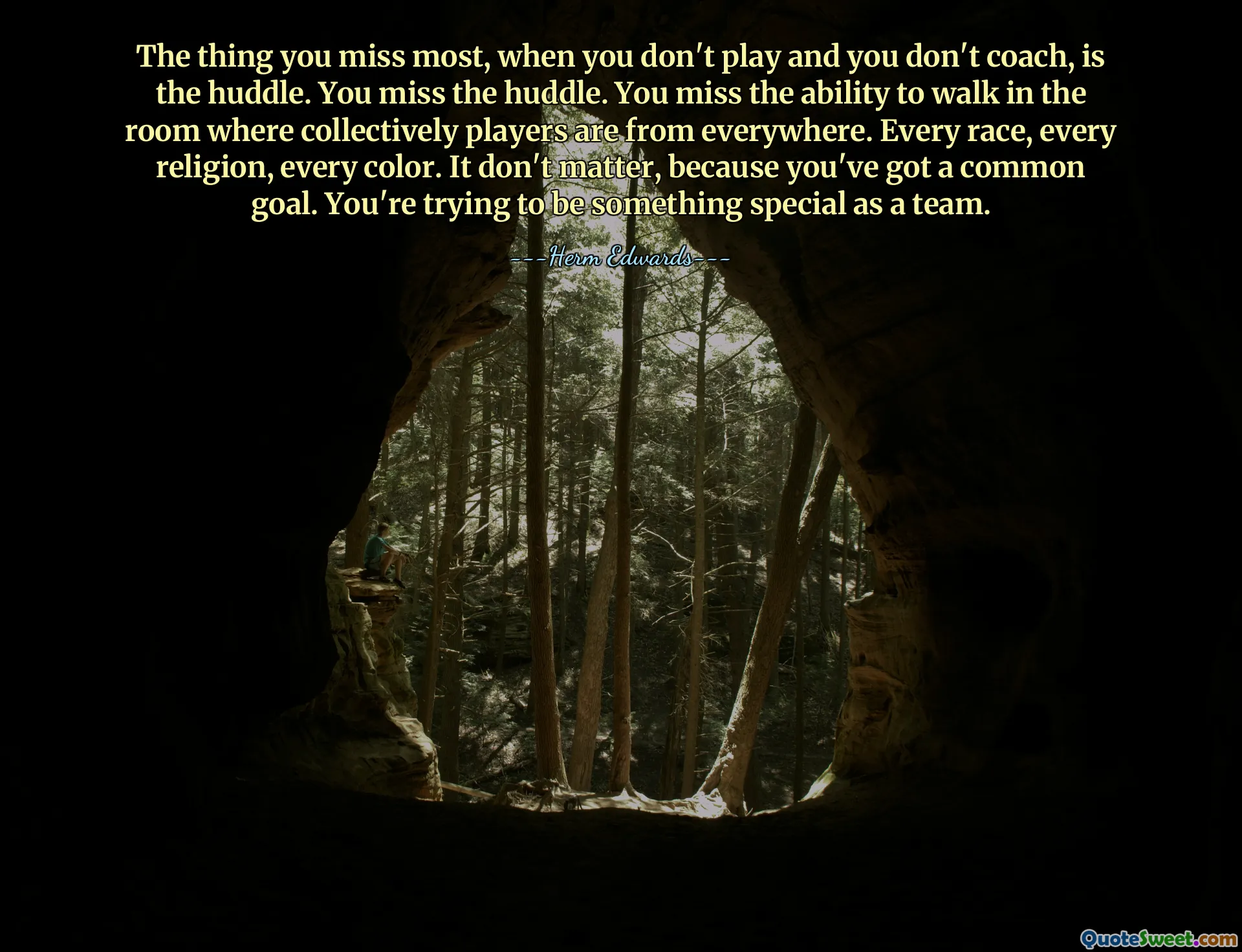 The thing you miss most, when you don't play and you don't coach, is the huddle. You miss the huddle. You miss the ability to walk in the room where collectively players are from everywhere. Every race, every religion, every color. It don't matter, because you've got a common goal. You're trying to be something special as a team.