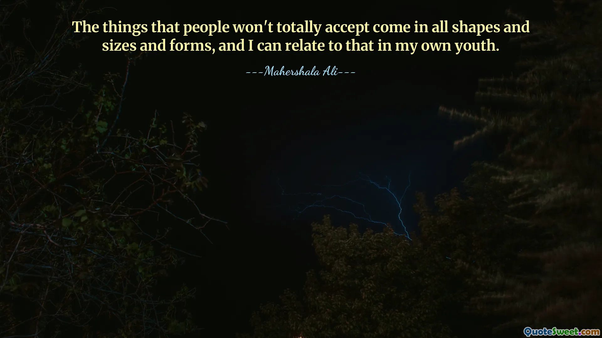 The things that people won't totally accept come in all shapes and sizes and forms, and I can relate to that in my own youth.