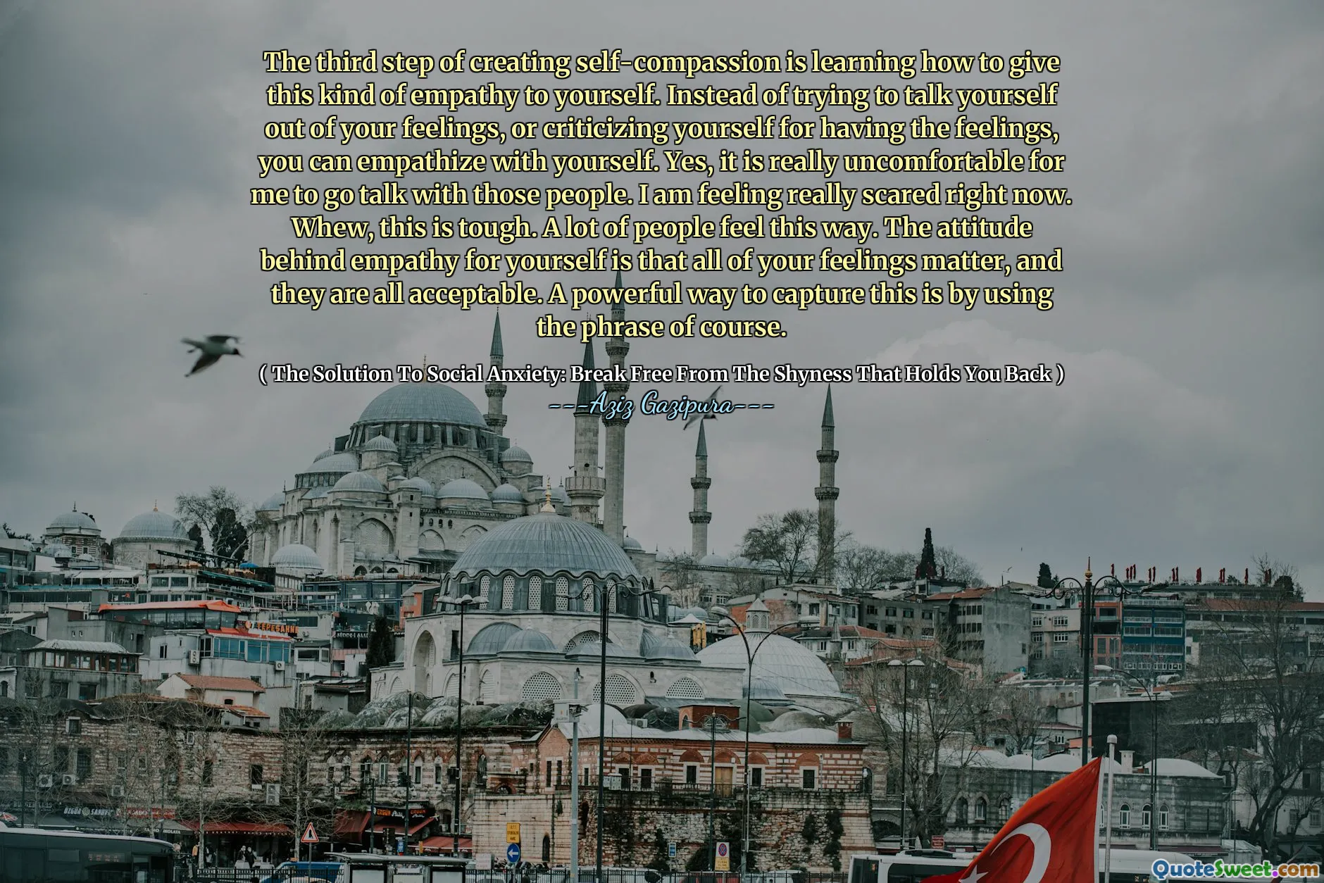 The third step of creating self-compassion is learning how to give this kind of empathy to yourself. Instead of trying to talk yourself out of your feelings, or criticizing yourself for having the feelings, you can empathize with yourself. Yes, it is really uncomfortable for me to go talk with those people. I am feeling really scared right now. Whew, this is tough. A lot of people feel this way. The attitude behind empathy for yourself is that all of your feelings matter, and they are all acceptable. A powerful way to capture this is by using the phrase of course.