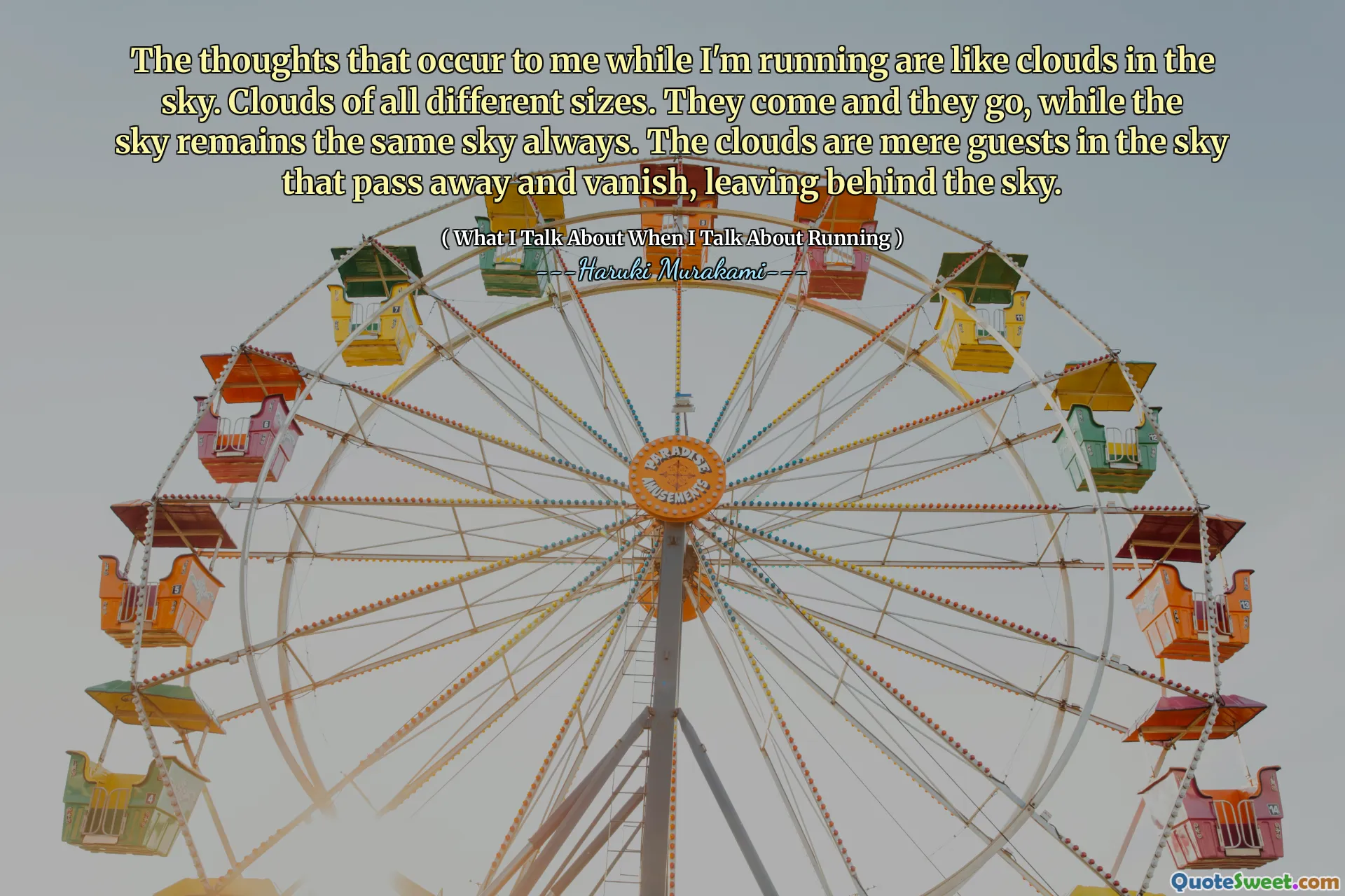 The thoughts that occur to me while I'm running are like clouds in the sky. Clouds of all different sizes. They come and they go, while the sky remains the same sky always. The clouds are mere guests in the sky that pass away and vanish, leaving behind the sky.