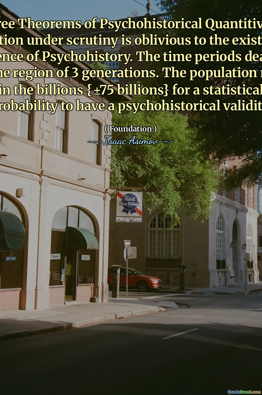 The Three Theorems of Psychohistorical Quantitivity: The population under scrutiny is oblivious to the existence of the science of Psychohistory. The time periods dealt with are in the region of 3 generations. The population must be in the billions {±75 billions} for a statistical probability to have a psychohistorical validity.