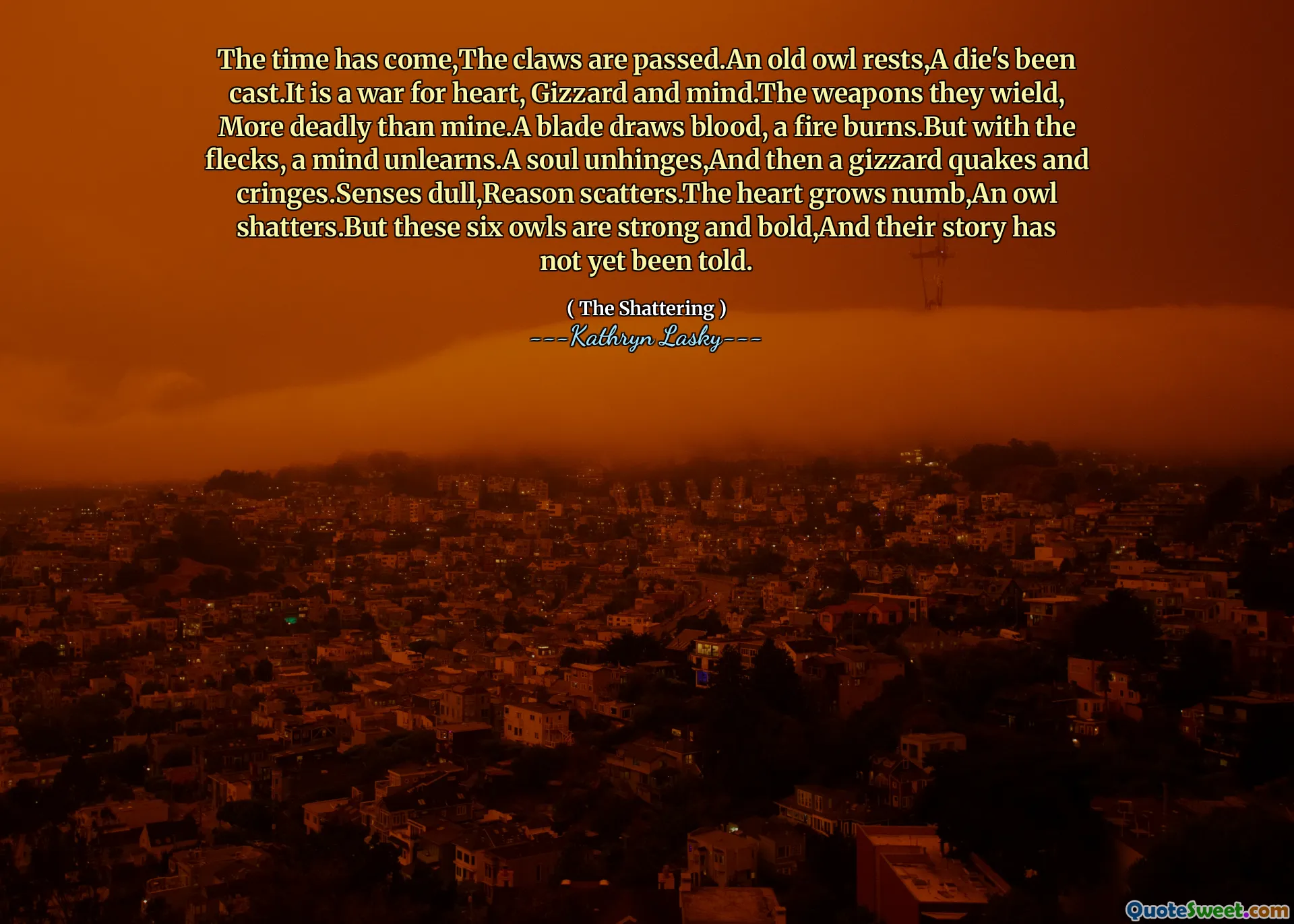 The time has come,The claws are passed.An old owl rests,A die's been cast.It is a war for heart, Gizzard and mind.The weapons they wield, More deadly than mine.A blade draws blood, a fire burns.But with the flecks, a mind unlearns.A soul unhinges,And then a gizzard quakes and cringes.Senses dull,Reason scatters.The heart grows numb,An owl shatters.But these six owls are strong and bold,And their story has not yet been told.