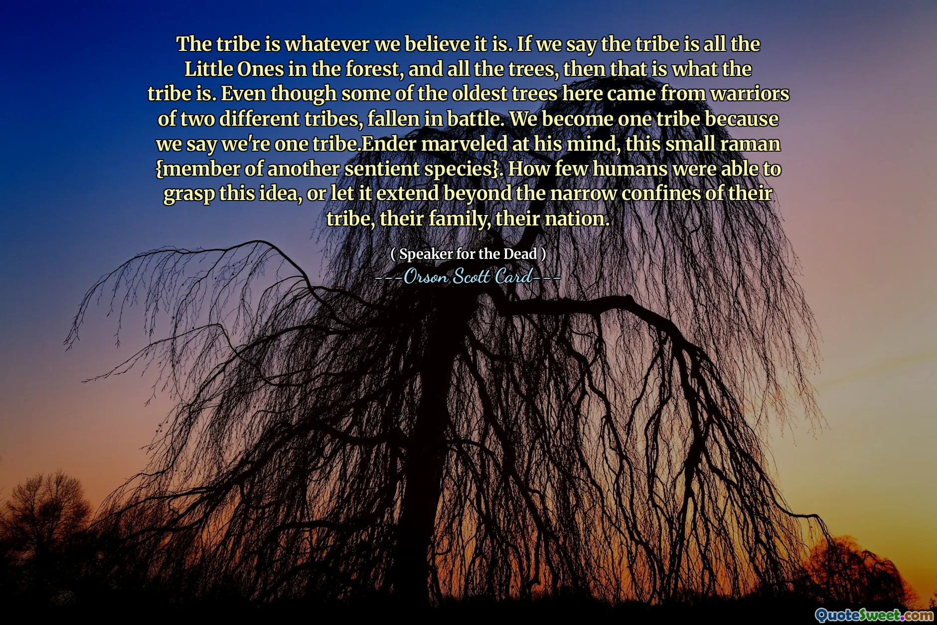 부족은 우리가 믿는 모든 것입니다. 부족이 숲속의 모든 작은 것들, 모든 나무라고 한다면, 그것이 바로 부족입니다. 이곳에서 가장 오래된 나무 중 일부는 전투에서 쓰러진 서로 다른 두 부족의 전사에게서 나왔지만요. 우리가 하나의 부족이라고 말하기 때문에 우리는 하나의 부족이 됩니다. 엔더는 자신의 마음, 이 작은 라만(다른 지각 있는 종의 구성원)에 놀랐습니다. 이 사상을 파악하거나 그것이 자신의 부족, 가족, 국가의 좁은 범위를 넘어 확장되도록 할 수 있는 인간은 얼마나 적습니까?