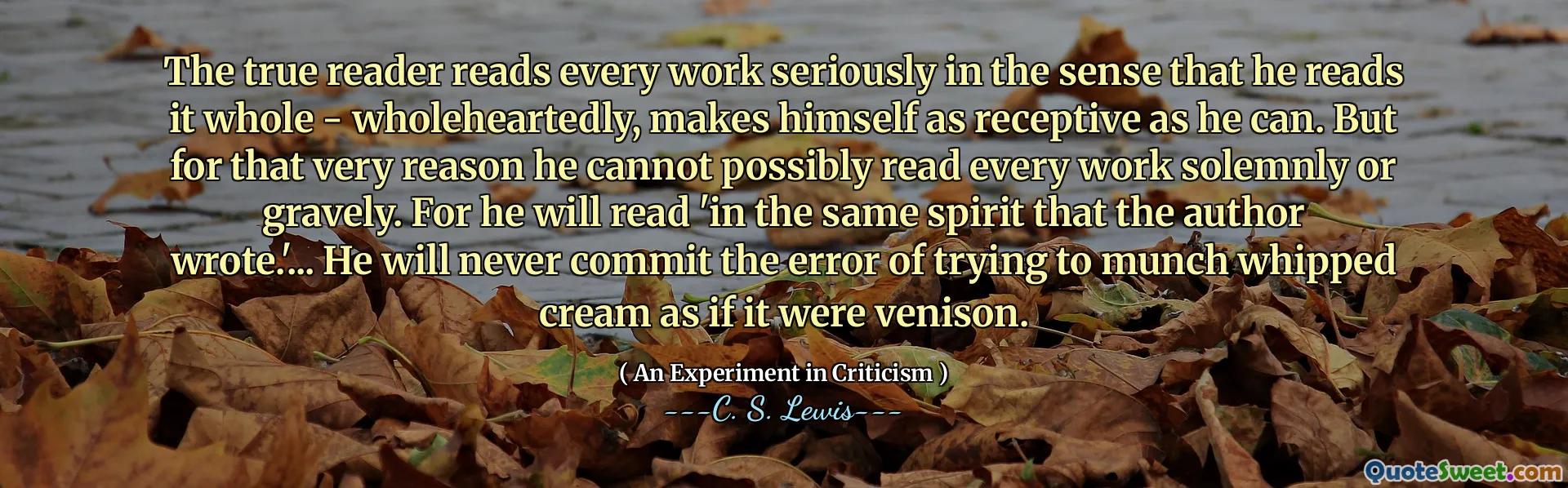 The true reader reads every work seriously in the sense that he reads it whole - wholeheartedly, makes himself as receptive as he can. But for that very reason he cannot possibly read every work solemnly or gravely. For he will read 'in the same spirit that the author wrote.'... He will never commit the error of trying to munch whipped cream as if it were venison.