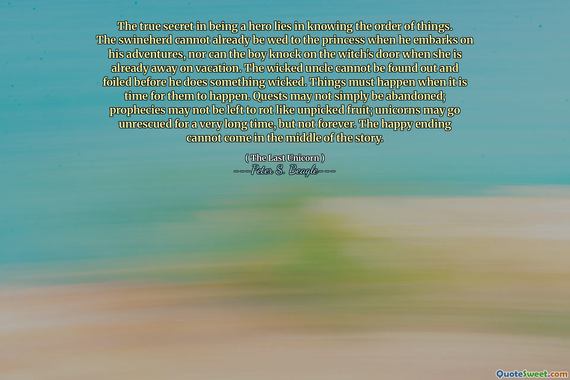 The true secret in being a hero lies in knowing the order of things. The swineherd cannot already be wed to the princess when he embarks on his adventures, nor can the boy knock on the witch's door when she is already away on vacation. The wicked uncle cannot be found out and foiled before he does something wicked. Things must happen when it is time for them to happen. Quests may not simply be abandoned; prophecies may not be left to rot like unpicked fruit; unicorns may go unrescued for a very long time, but not forever. The happy ending cannot come in the middle of the story.