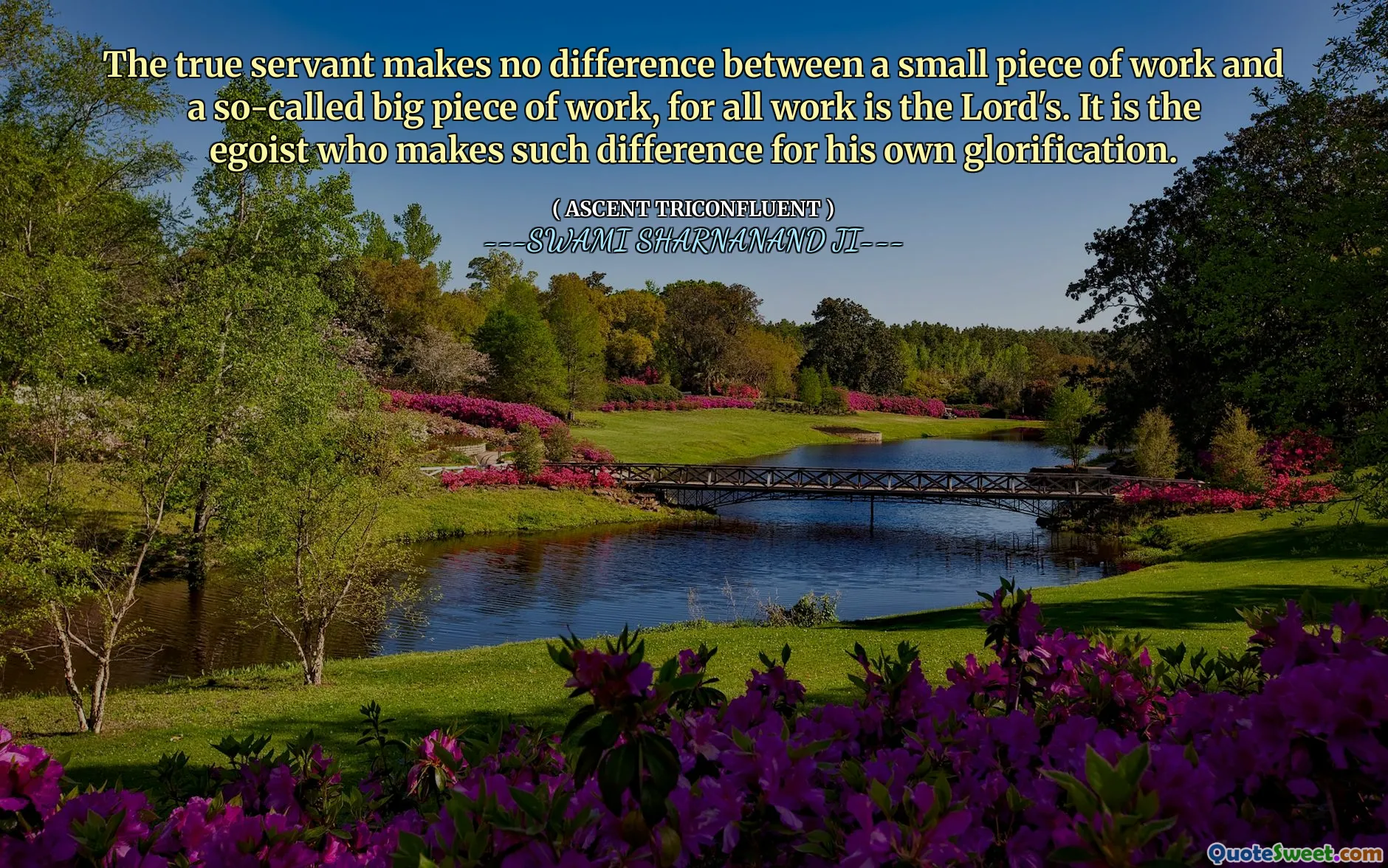 The true servant makes no difference between a small piece of work and a so-called big piece of work, for all work is the Lord's. It is the egoist who makes such difference for his own glorification.