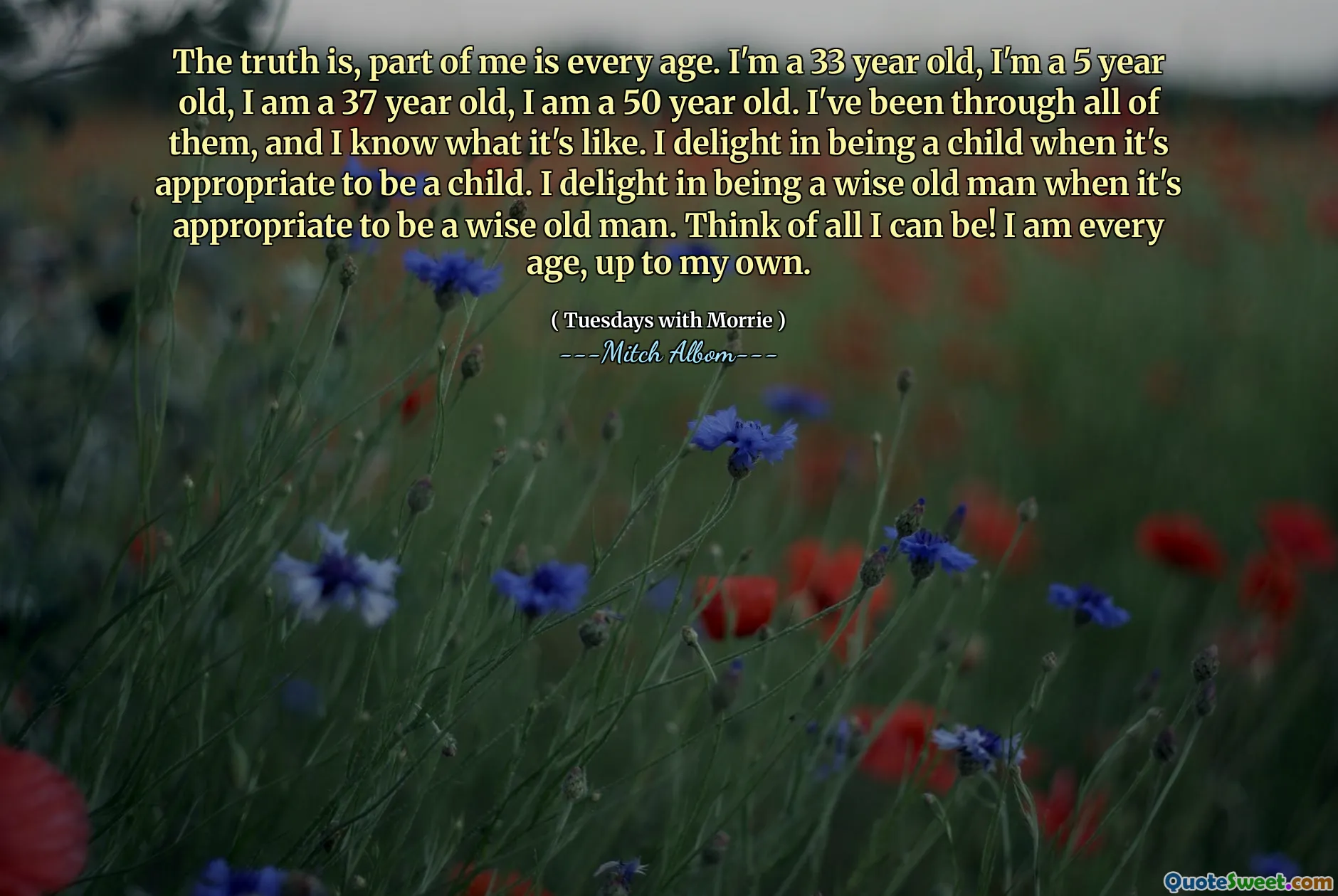 La verità è che una parte di me è ogni età. Ho 33 anni, sono un bambino di 5 anni, ho 37 anni, ho 50 anni. Li ho passati tutti e so com'è. Mi diletto di essere un bambino quando è appropriato essere un bambino. Mi diletto di essere un vecchio saggio quando è appropriato essere un vecchio saggio. Pensa a tutto quello che posso essere! Sono ogni età, fino a me.