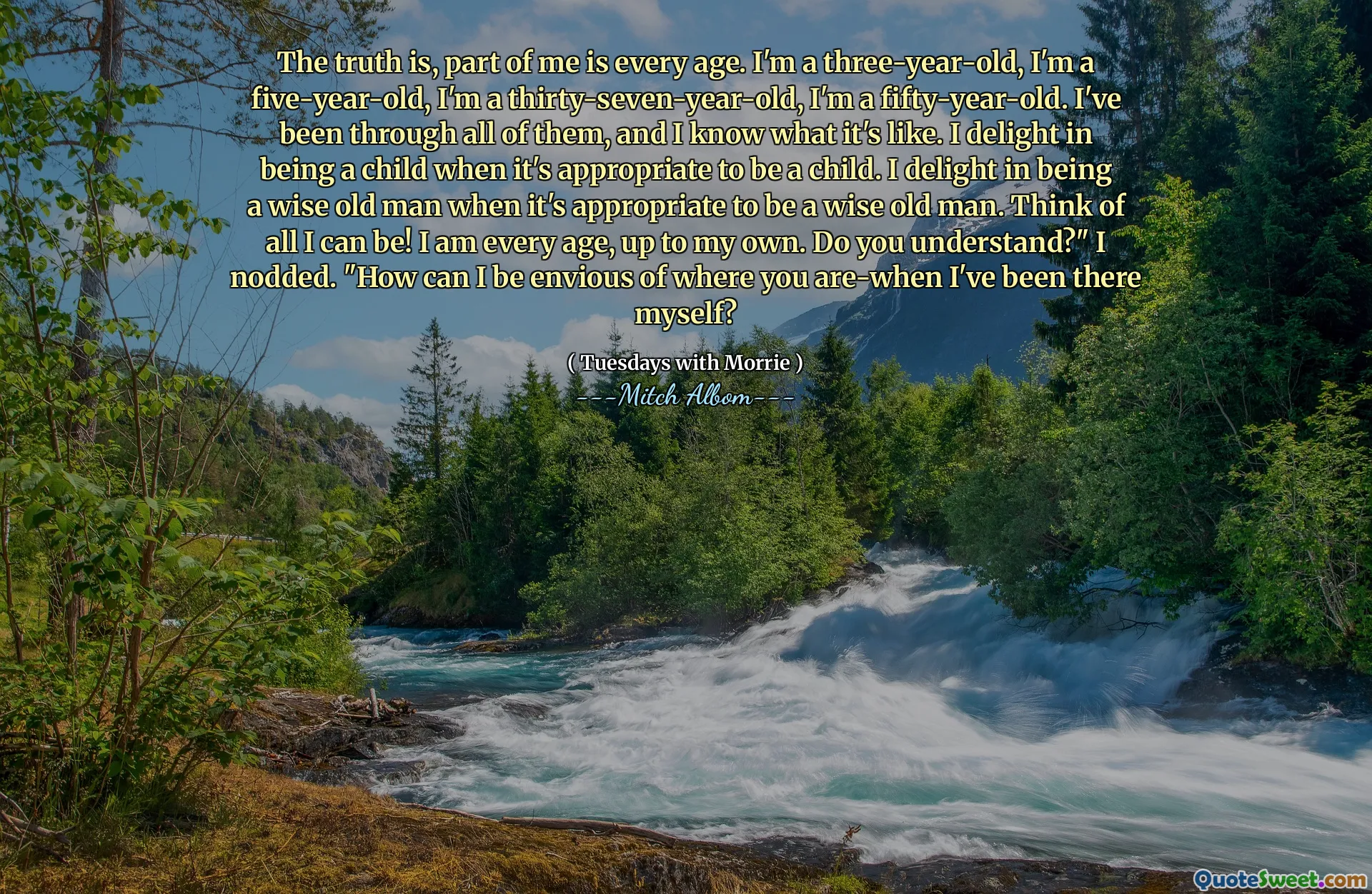 The truth is, part of me is every age. I'm a three-year-old, I'm a five-year-old, I'm a thirty-seven-year-old, I'm a fifty-year-old. I've been through all of them, and I know what it's like. I delight in being a child when it's appropriate to be a child. I delight in being a wise old man when it's appropriate to be a wise old man. Think of all I can be! I am every age, up to my own. Do you understand?" I nodded. "How can I be envious of where you are-when I've been there myself?