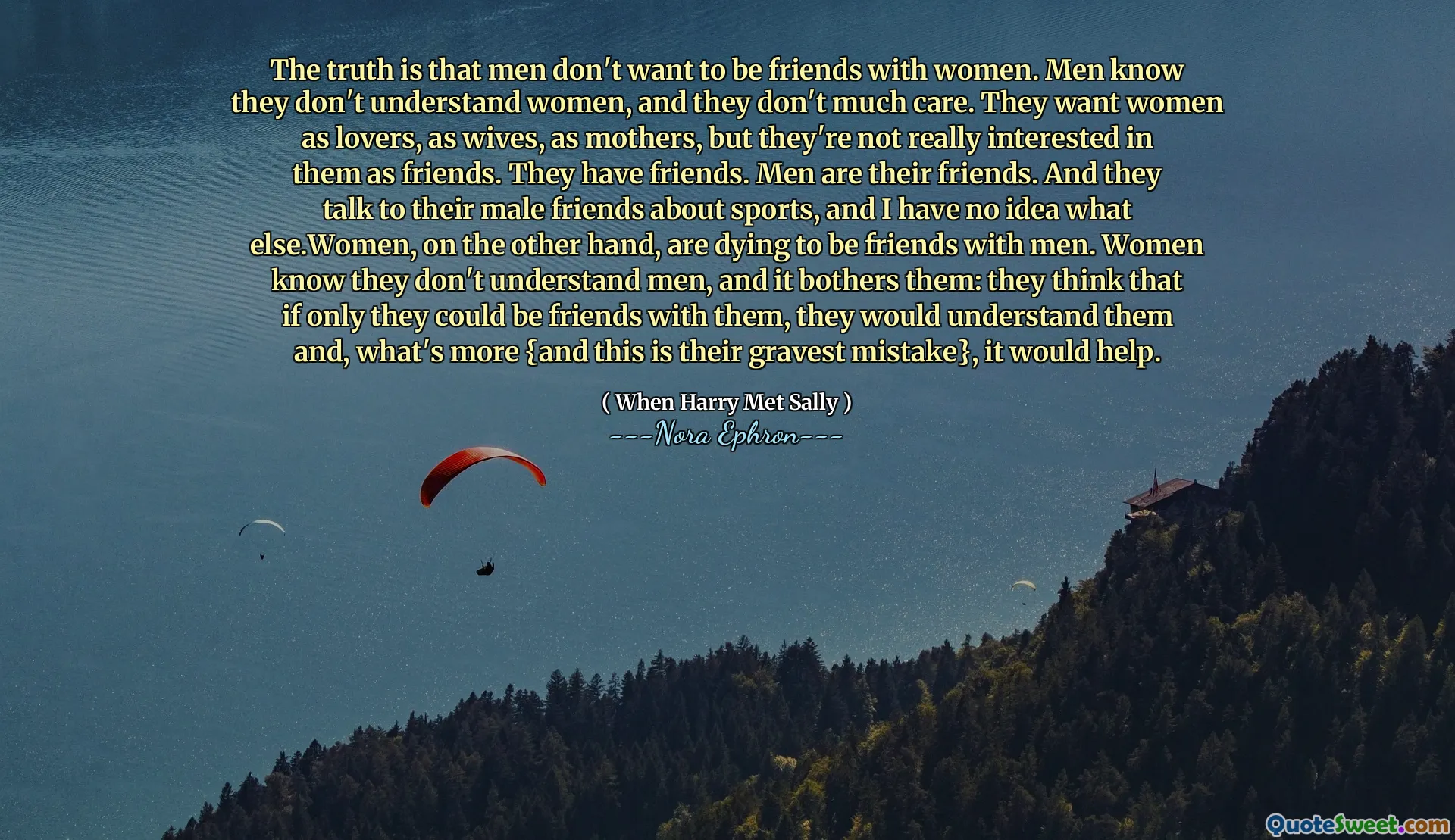 The truth is that men don't want to be friends with women. Men know they don't understand women, and they don't much care. They want women as lovers, as wives, as mothers, but they're not really interested in them as friends. They have friends. Men are their friends. And they talk to their male friends about sports, and I have no idea what else.Women, on the other hand, are dying to be friends with men. Women know they don't understand men, and it bothers them: they think that if only they could be friends with them, they would understand them and, what's more {and this is their gravest mistake}, it would help.