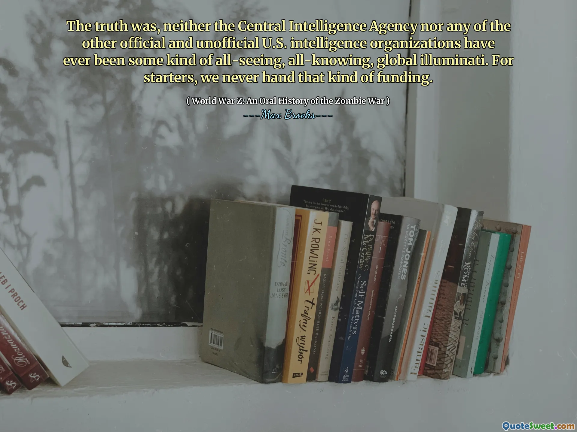 The truth was, neither the Central Intelligence Agency nor any of the other official and unofficial U.S. intelligence organizations have ever been some kind of all-seeing, all-knowing, global illuminati. For starters, we never hand that kind of funding.