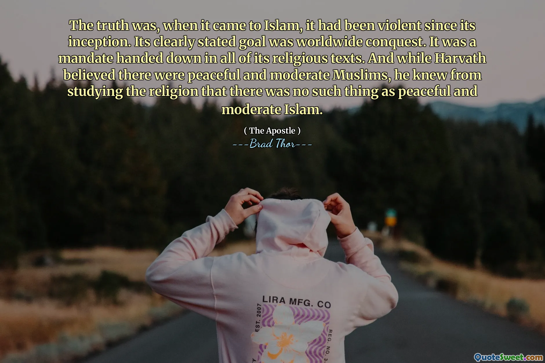 Sự thật là, khi nói đến Hồi giáo, nó đã bạo lực kể từ khi thành lập. Mục tiêu rõ ràng của nó là chinh phục trên toàn thế giới. Đó là một nhiệm vụ được lưu truyền trong tất cả các văn bản tôn giáo của nó. Và trong khi Harvath tin rằng có những người Hồi giáo hòa bình và ôn hòa, ông biết từ việc nghiên cứu tôn giáo rằng không có thứ gọi là Hồi giáo ôn hòa và ôn hòa.