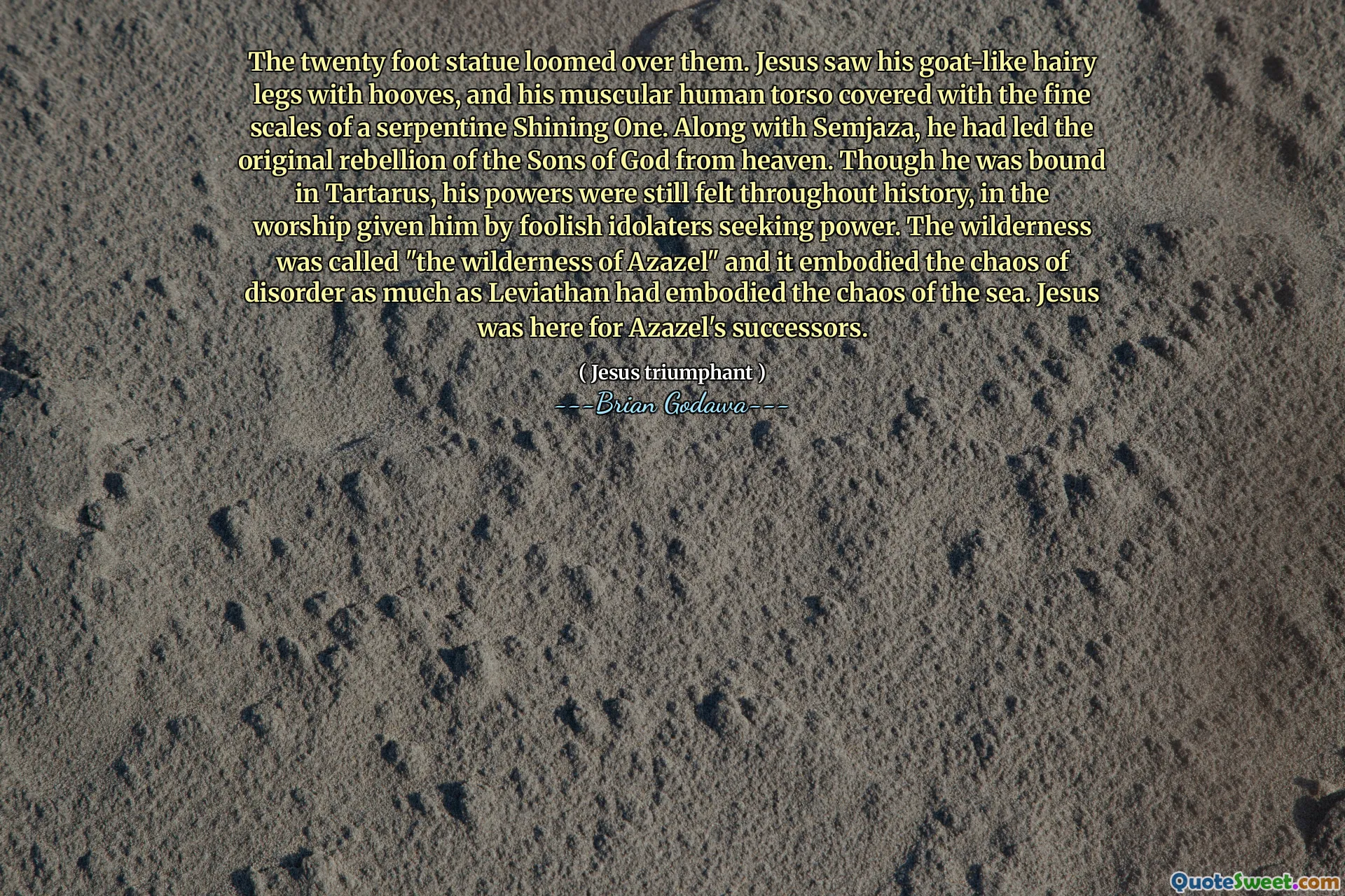 The twenty foot statue loomed over them. Jesus saw his goat-like hairy legs with hooves, and his muscular human torso covered with the fine scales of a serpentine Shining One. Along with Semjaza, he had led the original rebellion of the Sons of God from heaven. Though he was bound in Tartarus, his powers were still felt throughout history, in the worship given him by foolish idolaters seeking power. The wilderness was called "the wilderness of Azazel" and it embodied the chaos of disorder as much as Leviathan had embodied the chaos of the sea. Jesus was here for Azazel's successors.