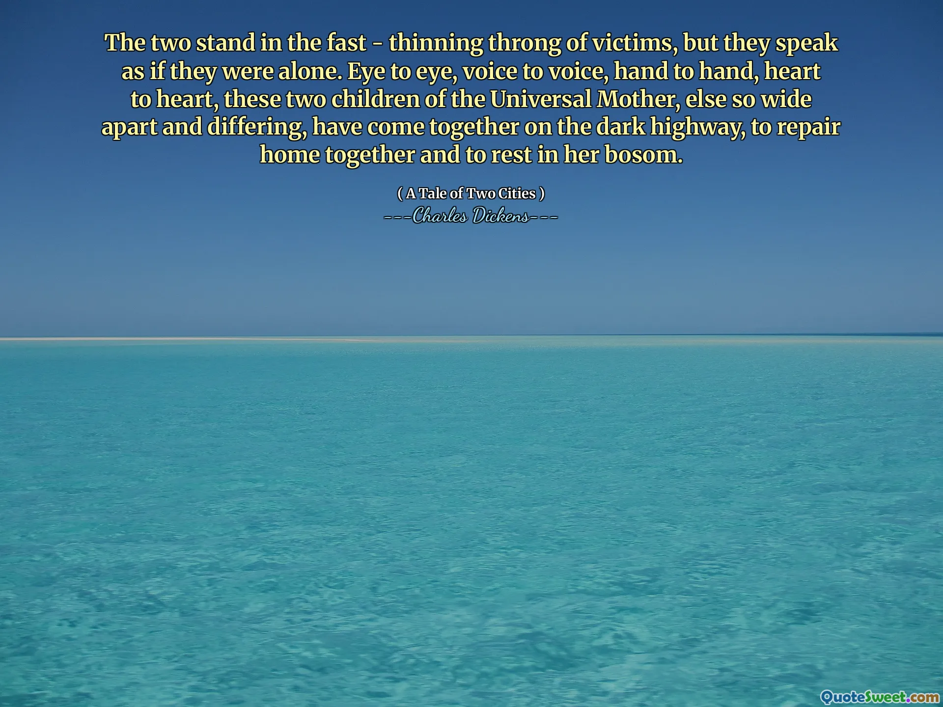 The two stand in the fast - thinning throng of victims, but they speak as if they were alone. Eye to eye, voice to voice, hand to hand, heart to heart, these two children of the Universal Mother, else so wide apart and differing, have come together on the dark highway, to repair home together and to rest in her bosom.