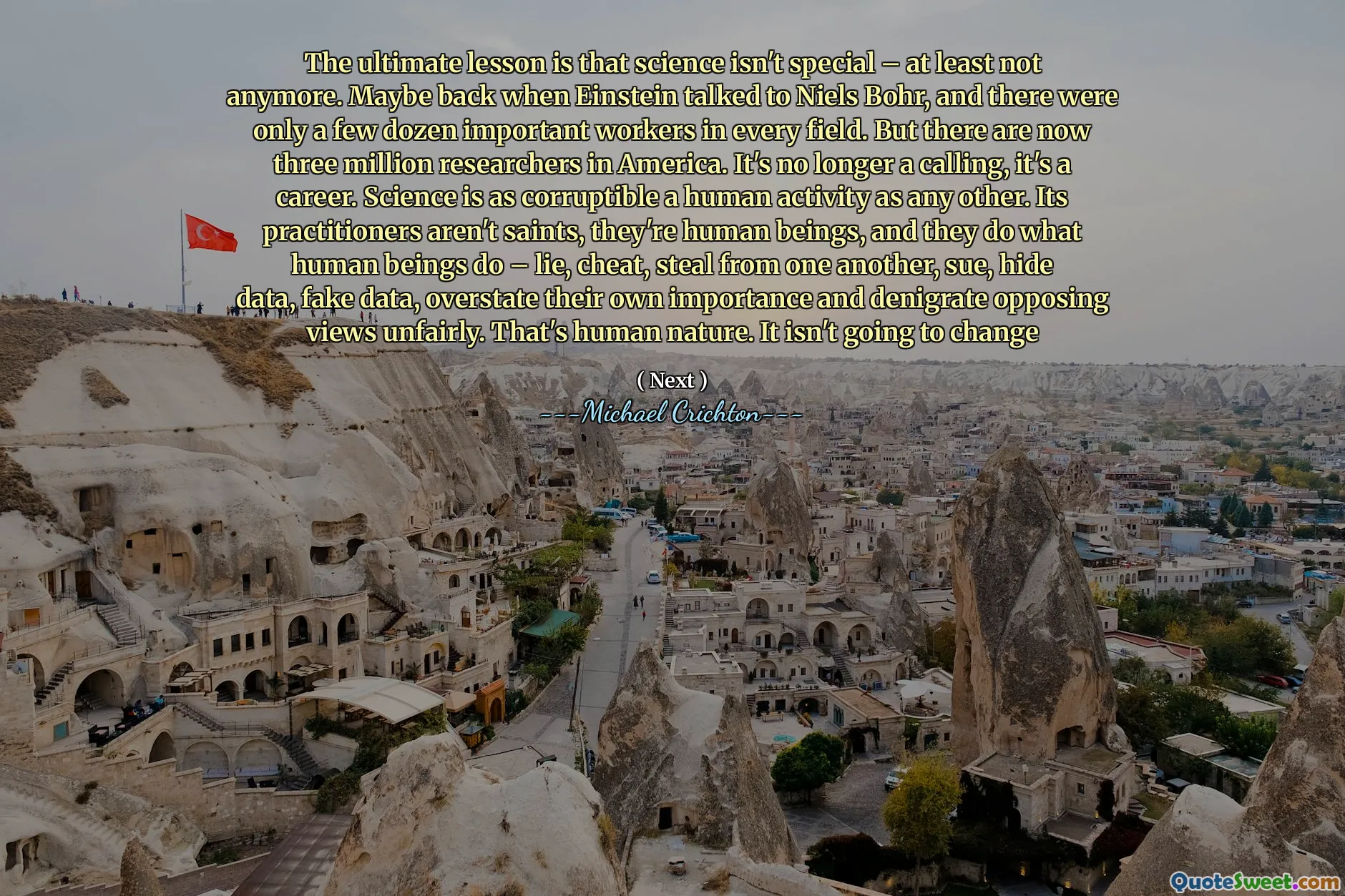 Lecția finală este că știința nu este specială - cel puțin nu mai. Poate când Einstein a vorbit cu Niels Bohr și au fost doar câteva zeci de lucrători importanți în fiecare domeniu. Dar acum sunt trei milioane de cercetători în America. Nu mai este o chemare, este o carieră. Știința este o activitate umană la fel de coruptibilă ca oricare alta. Practicienii săi nu sunt sfinți, sunt ființe umane și fac ceea ce fac ființele umane - minciuna, înșelați, fură unul de la celălalt, dau în judecată, ascund date, date false, își supraestimează propria importanță și denigrează opinia opusă pe nedrept. Aceasta este natura umană. Nu se va schimba