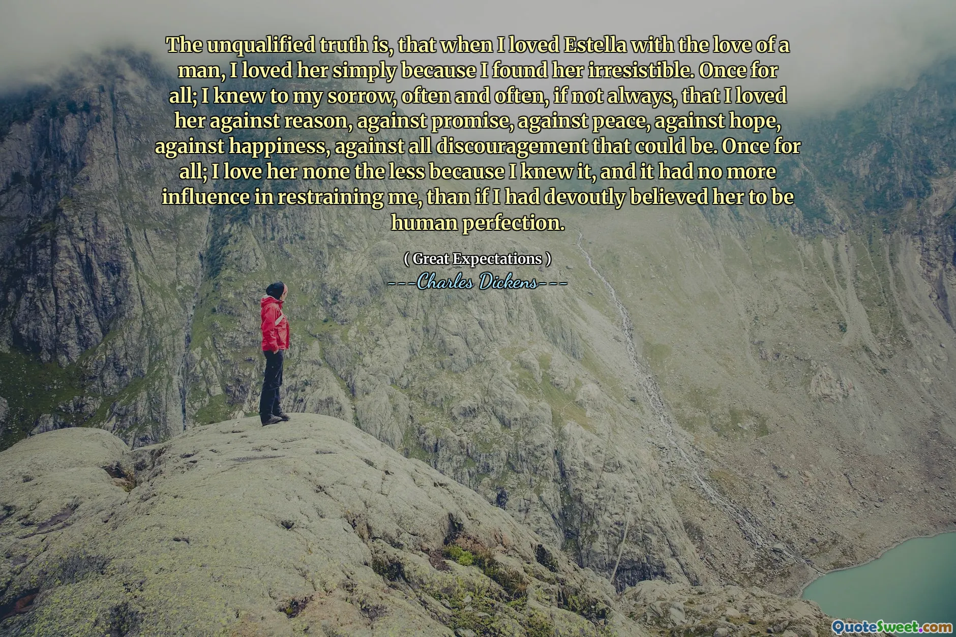 The unqualified truth is, that when I loved Estella with the love of a man, I loved her simply because I found her irresistible. Once for all; I knew to my sorrow, often and often, if not always, that I loved her against reason, against promise, against peace, against hope, against happiness, against all discouragement that could be. Once for all; I love her none the less because I knew it, and it had no more influence in restraining me, than if I had devoutly believed her to be human perfection.