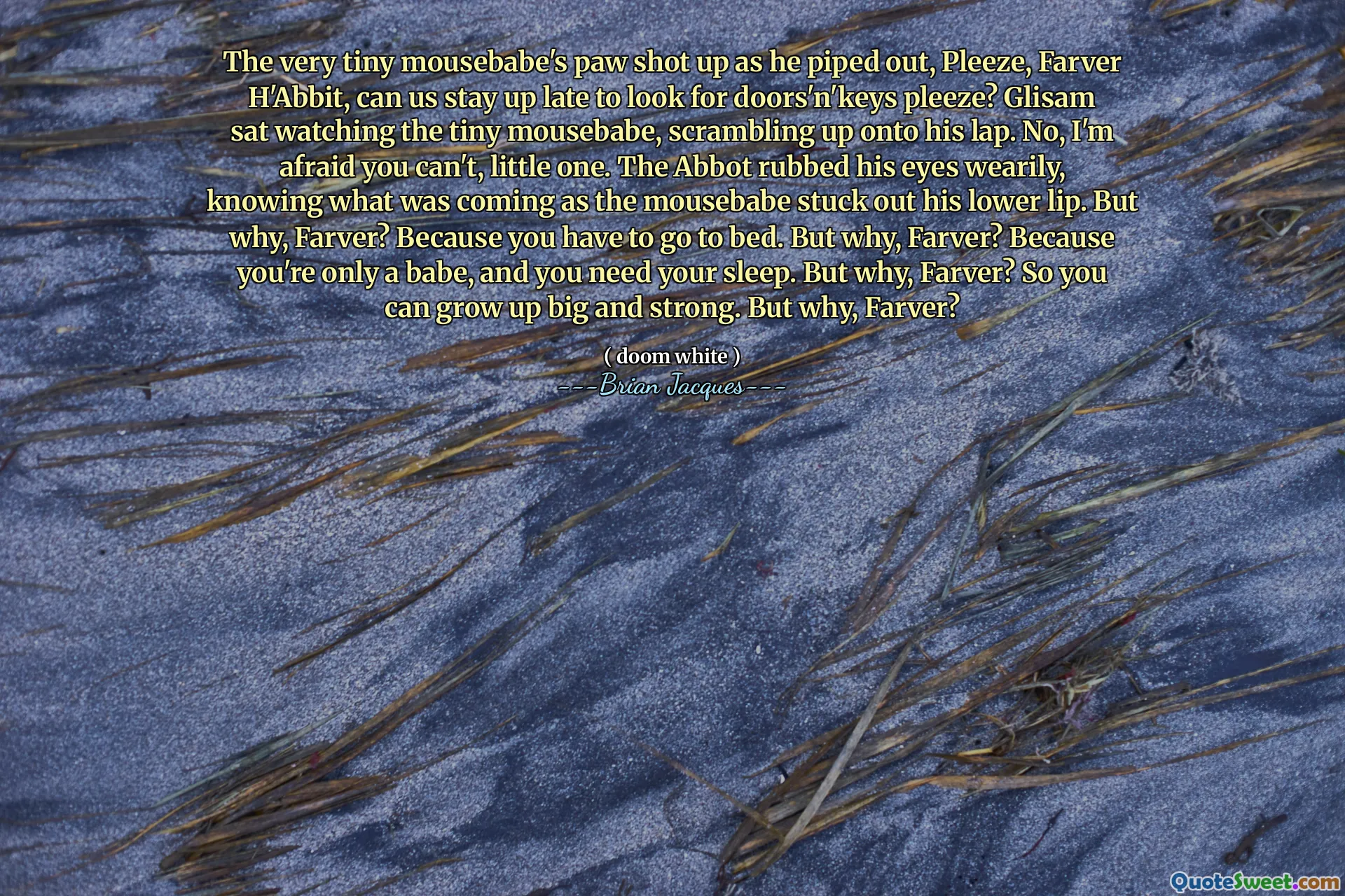 The very tiny mousebabe's paw shot up as he piped out, Pleeze, Farver H'Abbit, can us stay up late to look for doors'n'keys pleeze? Glisam sat watching the tiny mousebabe, scrambling up onto his lap. No, I'm afraid you can't, little one. The Abbot rubbed his eyes wearily, knowing what was coming as the mousebabe stuck out his lower lip. But why, Farver? Because you have to go to bed. But why, Farver? Because you're only a babe, and you need your sleep. But why, Farver? So you can grow up big and strong. But why, Farver?