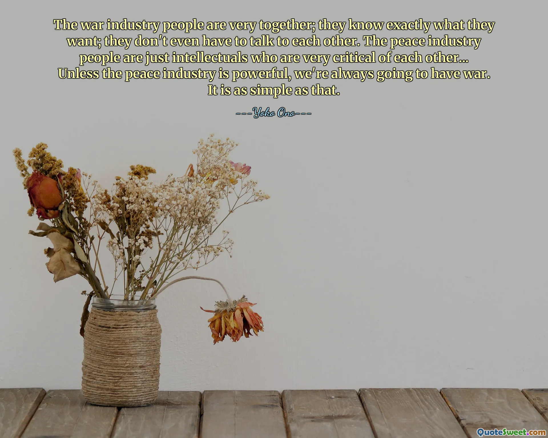 The war industry people are very together; they know exactly what they want; they don't even have to talk to each other. The peace industry people are just intellectuals who are very critical of each other... Unless the peace industry is powerful, we're always going to have war. It is as simple as that.