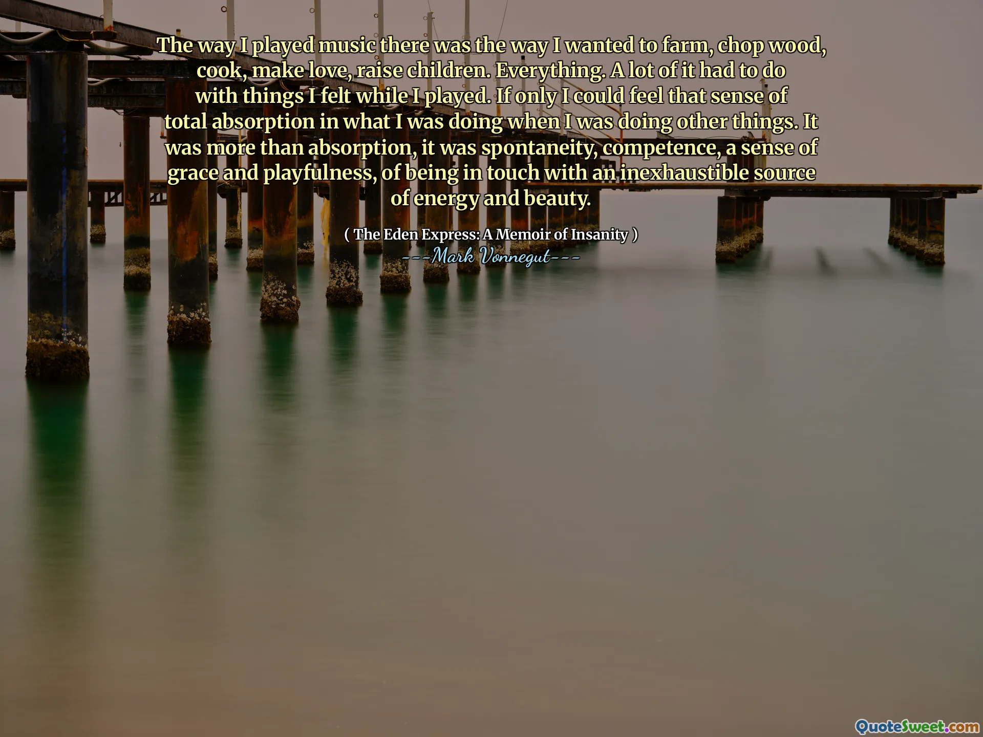 The way I played music there was the way I wanted to farm, chop wood, cook, make love, raise children. Everything. A lot of it had to do with things I felt while I played. If only I could feel that sense of total absorption in what I was doing when I was doing other things. It was more than absorption, it was spontaneity, competence, a sense of grace and playfulness, of being in touch with an inexhaustible source of energy and beauty.
