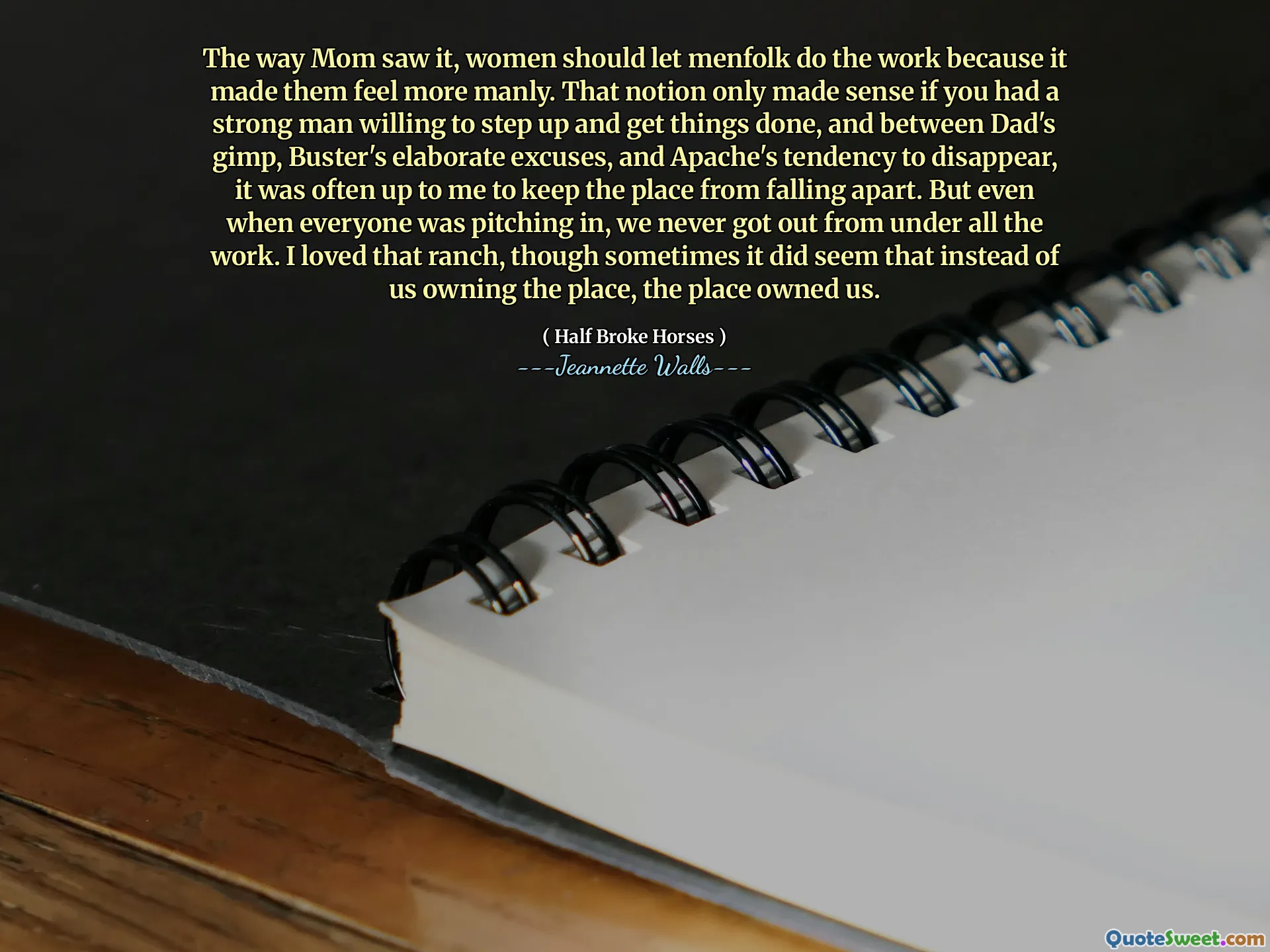 The way Mom saw it, women should let menfolk do the work because it made them feel more manly. That notion only made sense if you had a strong man willing to step up and get things done, and between Dad's gimp, Buster's elaborate excuses, and Apache's tendency to disappear, it was often up to me to keep the place from falling apart. But even when everyone was pitching in, we never got out from under all the work. I loved that ranch, though sometimes it did seem that instead of us owning the place, the place owned us.