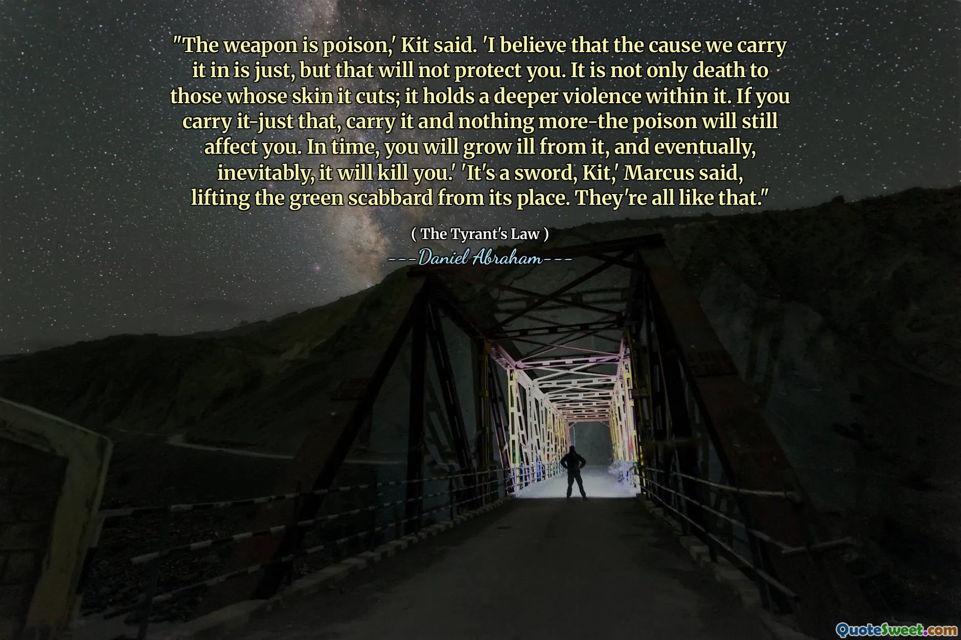 "The weapon is poison,' Kit said. 'I believe that the cause we carry it in is just, but that will not protect you. It is not only death to those whose skin it cuts; it holds a deeper violence within it. If you carry it-just that, carry it and nothing more-the poison will still affect you. In time, you will grow ill from it, and eventually, inevitably, it will kill you.' 'It's a sword, Kit,' Marcus said, lifting the green scabbard from its place. They're all like that."