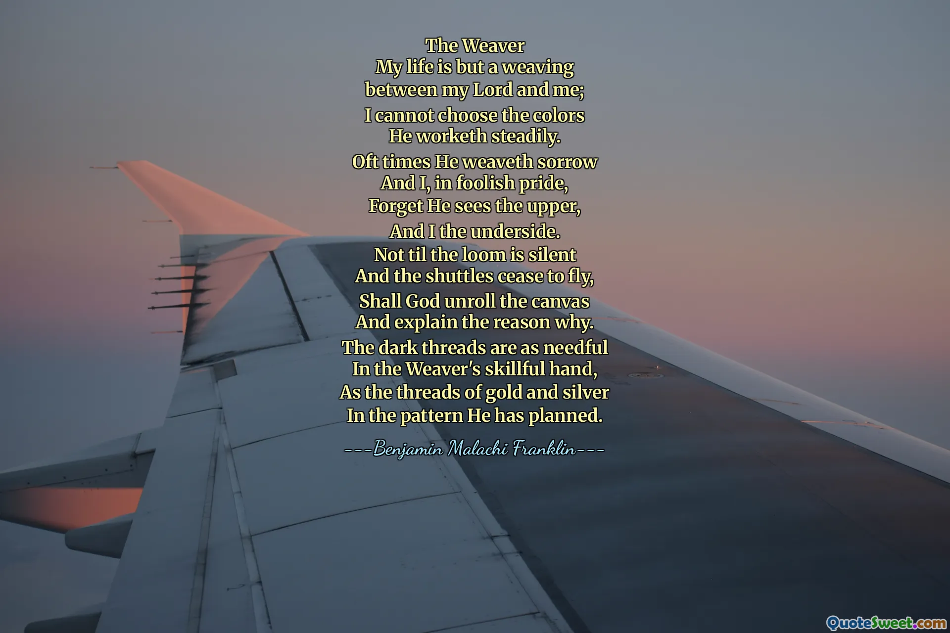 The Weaver
My life is but a weaving
between my Lord and me;
I cannot choose the colors
He worketh steadily.
Oft times He weaveth sorrow
And I, in foolish pride,
Forget He sees the upper,
And I the underside.
Not til the loom is silent
And the shuttles cease to fly,
Shall God unroll the canvas
And explain the reason why.
The dark threads are as needful
In the Weaver's skillful hand,
As the threads of gold and silver
In the pattern He has planned.