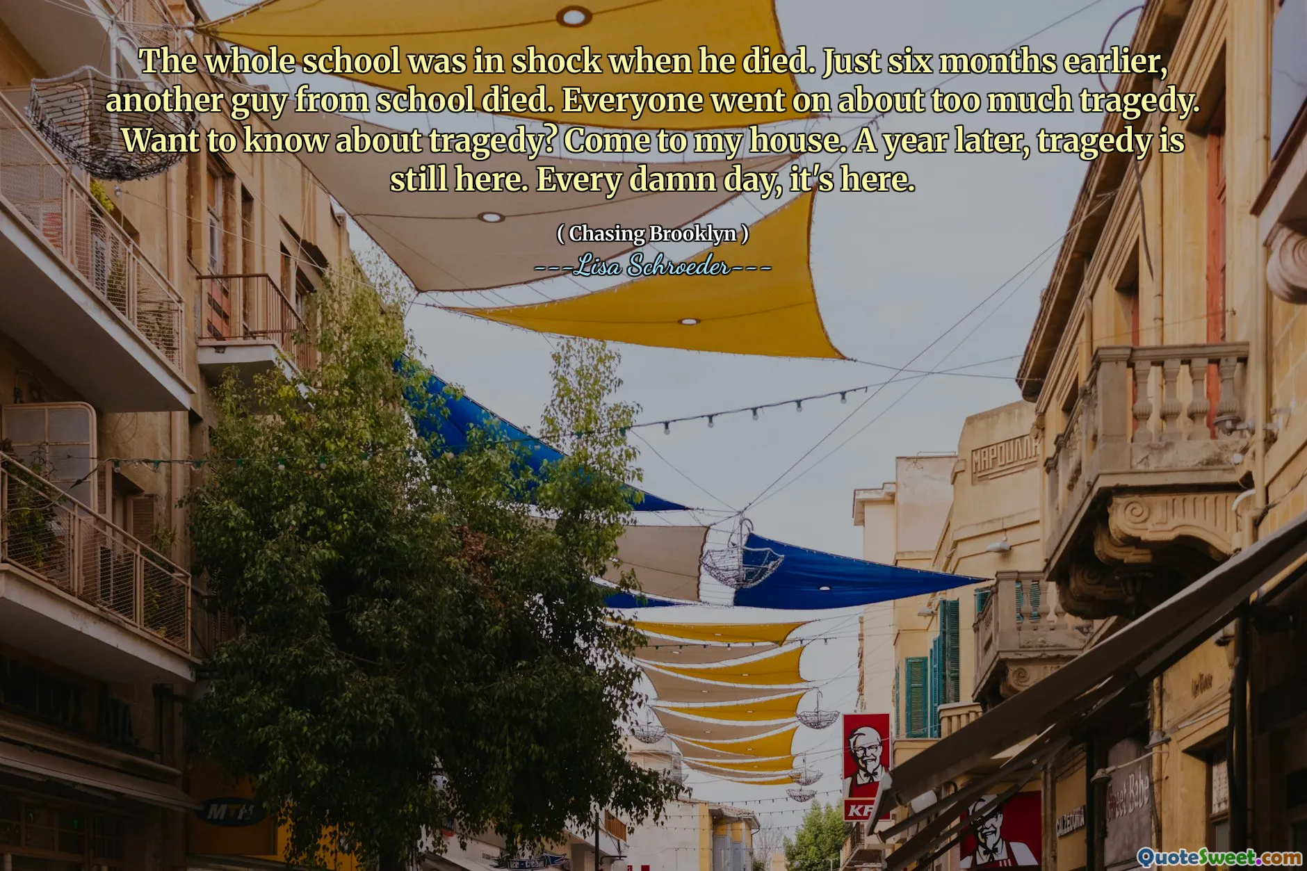 The whole school was in shock when he died. Just six months earlier, another guy from school died. Everyone went on about too much tragedy. Want to know about tragedy? Come to my house. A year later, tragedy is still here. Every damn day, it's here.