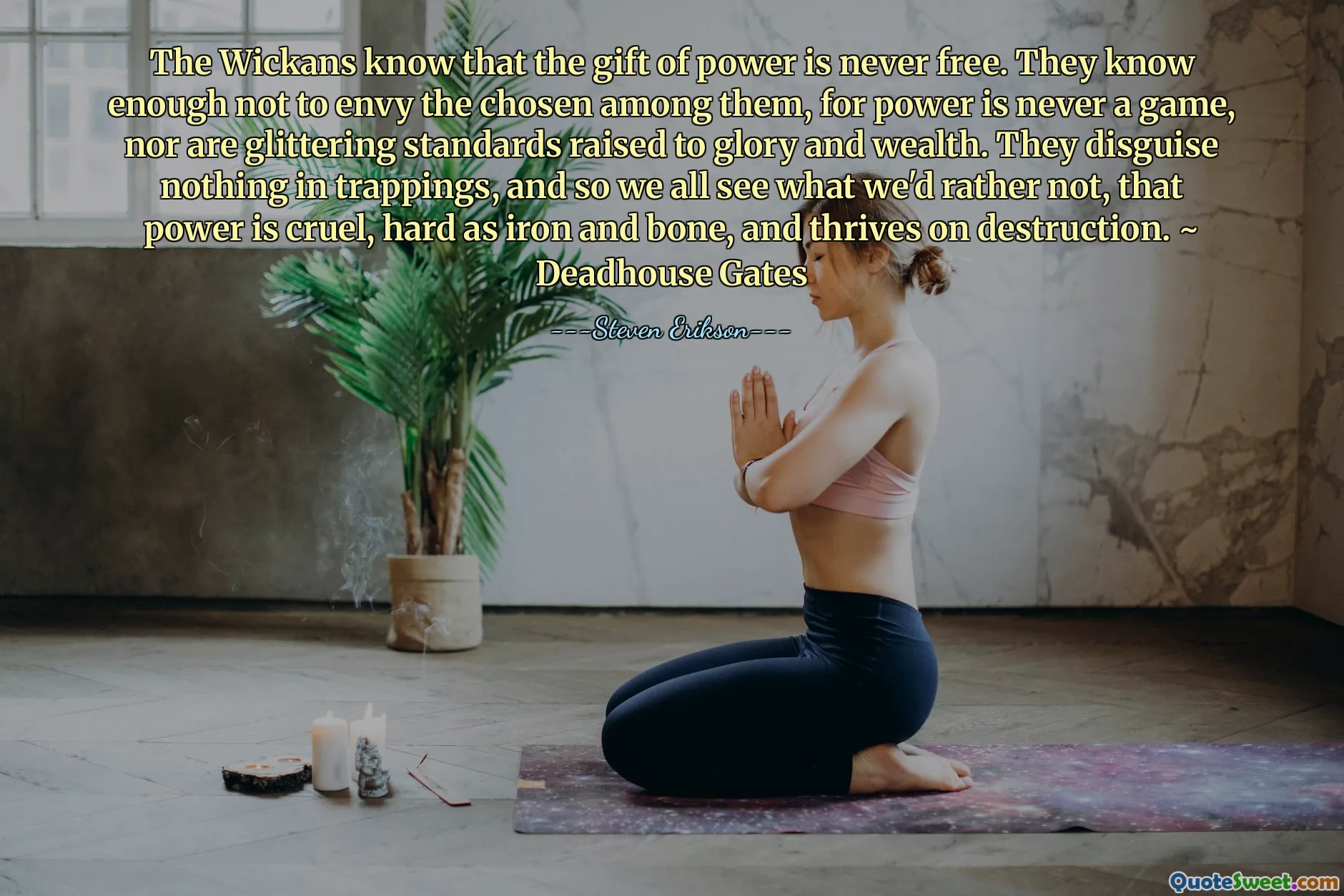 The Wickans know that the gift of power is never free. They know enough not to envy the chosen among them, for power is never a game, nor are glittering standards raised to glory and wealth. They disguise nothing in trappings, and so we all see what we'd rather not, that power is cruel, hard as iron and bone, and thrives on destruction. ~ Deadhouse Gates