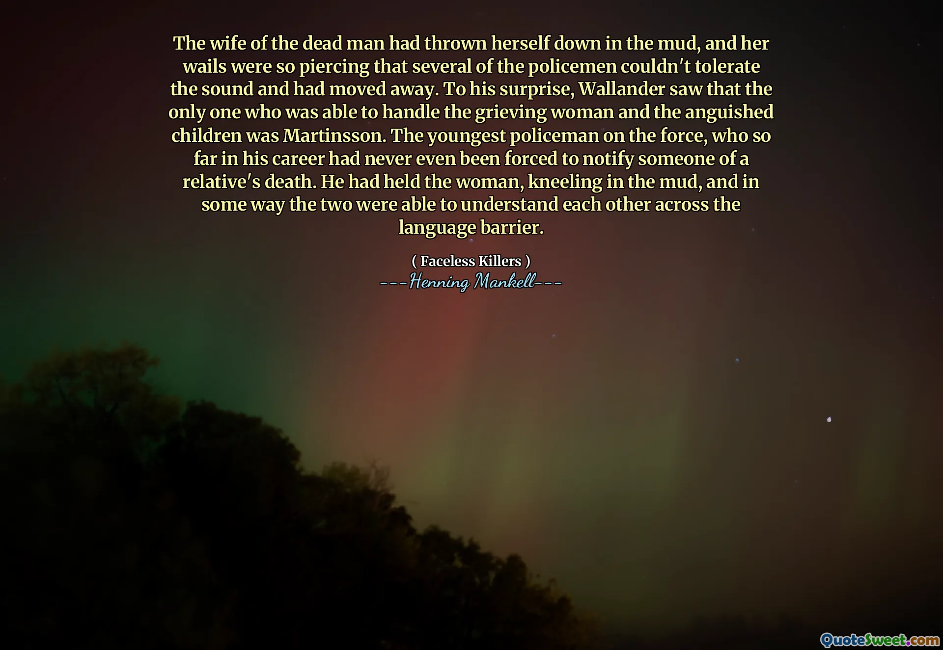 The wife of the dead man had thrown herself down in the mud, and her wails were so piercing that several of the policemen couldn't tolerate the sound and had moved away. To his surprise, Wallander saw that the only one who was able to handle the grieving woman and the anguished children was Martinsson. The youngest policeman on the force, who so far in his career had never even been forced to notify someone of a relative's death. He had held the woman, kneeling in the mud, and in some way the two were able to understand each other across the language barrier.