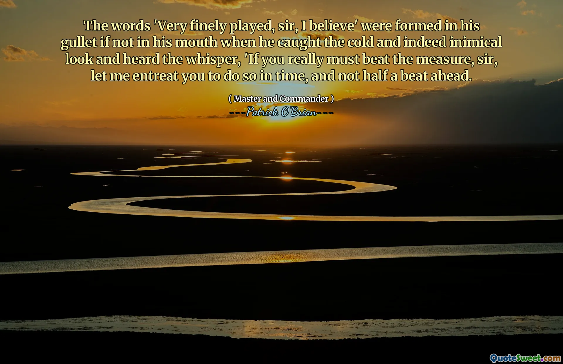 The words 'Very finely played, sir, I believe' were formed in his gullet if not in his mouth when he caught the cold and indeed inimical look and heard the whisper, 'If you really must beat the measure, sir, let me entreat you to do so in time, and not half a beat ahead.