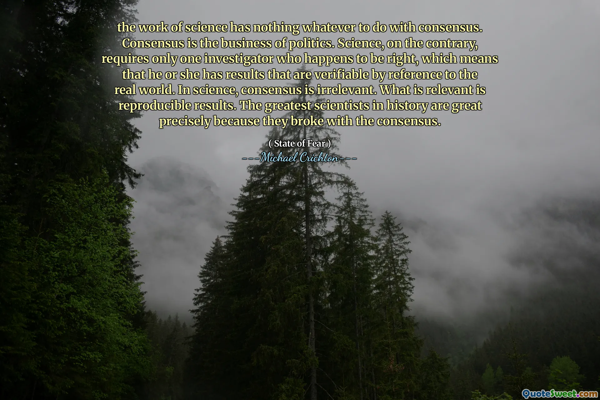 the work of science has nothing whatever to do with consensus. Consensus is the business of politics. Science, on the contrary, requires only one investigator who happens to be right, which means that he or she has results that are verifiable by reference to the real world. In science, consensus is irrelevant. What is relevant is reproducible results. The greatest scientists in history are great precisely because they broke with the consensus.