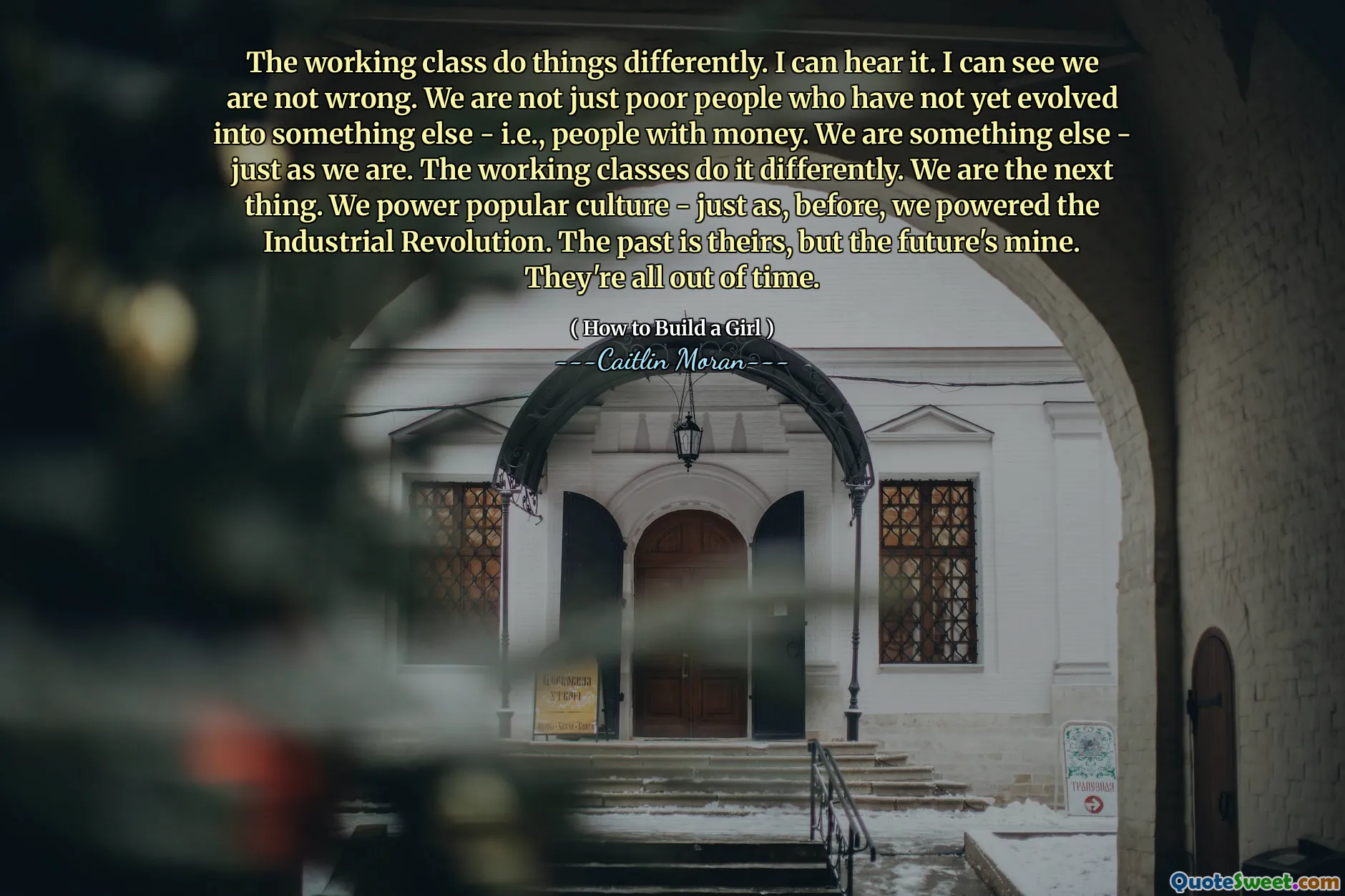 The working class do things differently. I can hear it. I can see we are not wrong. We are not just poor people who have not yet evolved into something else - i.e., people with money. We are something else - just as we are. The working classes do it differently. We are the next thing. We power popular culture - just as, before, we powered the Industrial Revolution. The past is theirs, but the future's mine. They're all out of time.