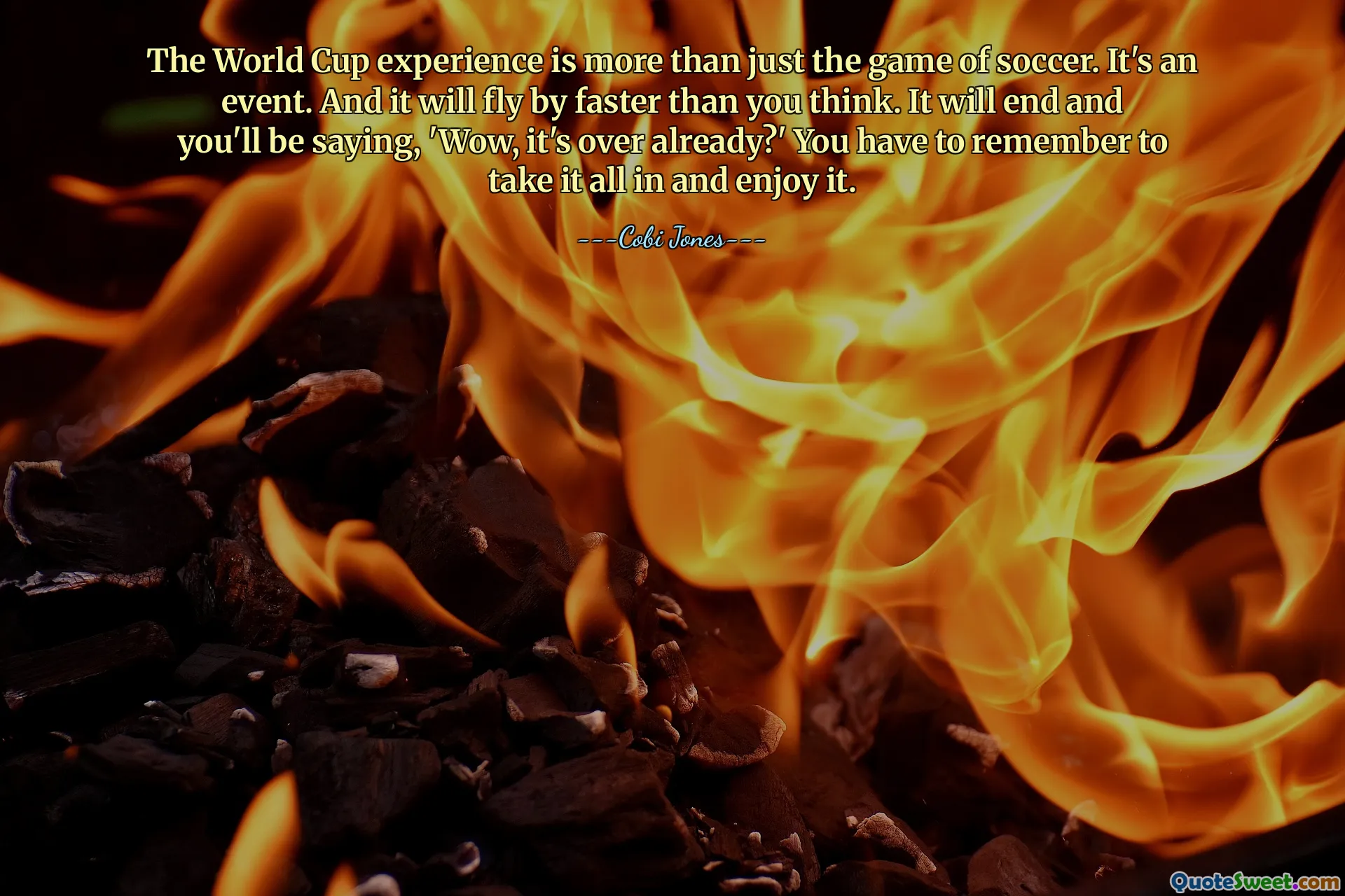 The World Cup experience is more than just the game of soccer. It's an event. And it will fly by faster than you think. It will end and you'll be saying, 'Wow, it's over already?' You have to remember to take it all in and enjoy it.