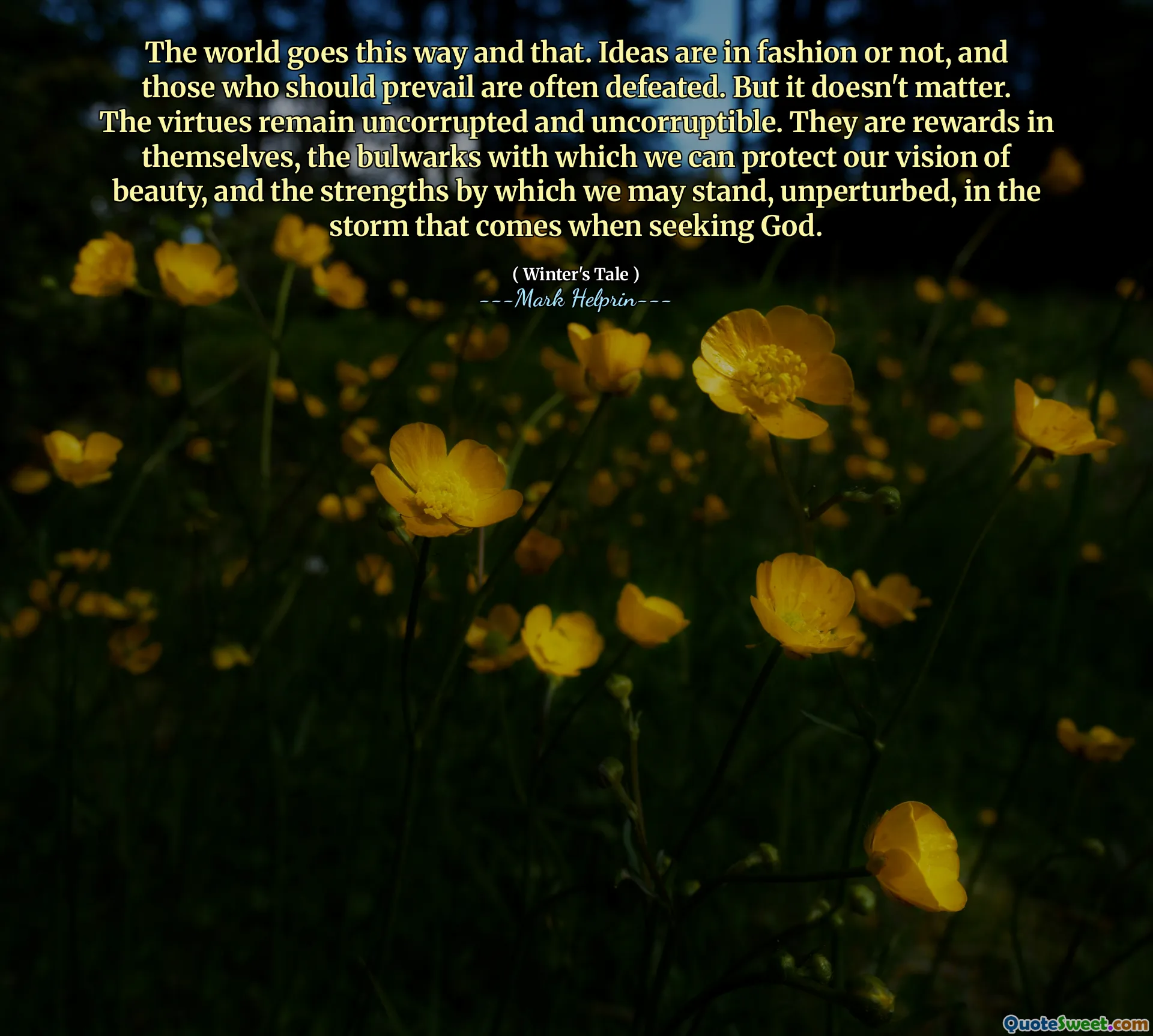 The world goes this way and that. Ideas are in fashion or not, and those who should prevail are often defeated. But it doesn't matter. The virtues remain uncorrupted and uncorruptible. They are rewards in themselves, the bulwarks with which we can protect our vision of beauty, and the strengths by which we may stand, unperturbed, in the storm that comes when seeking God.