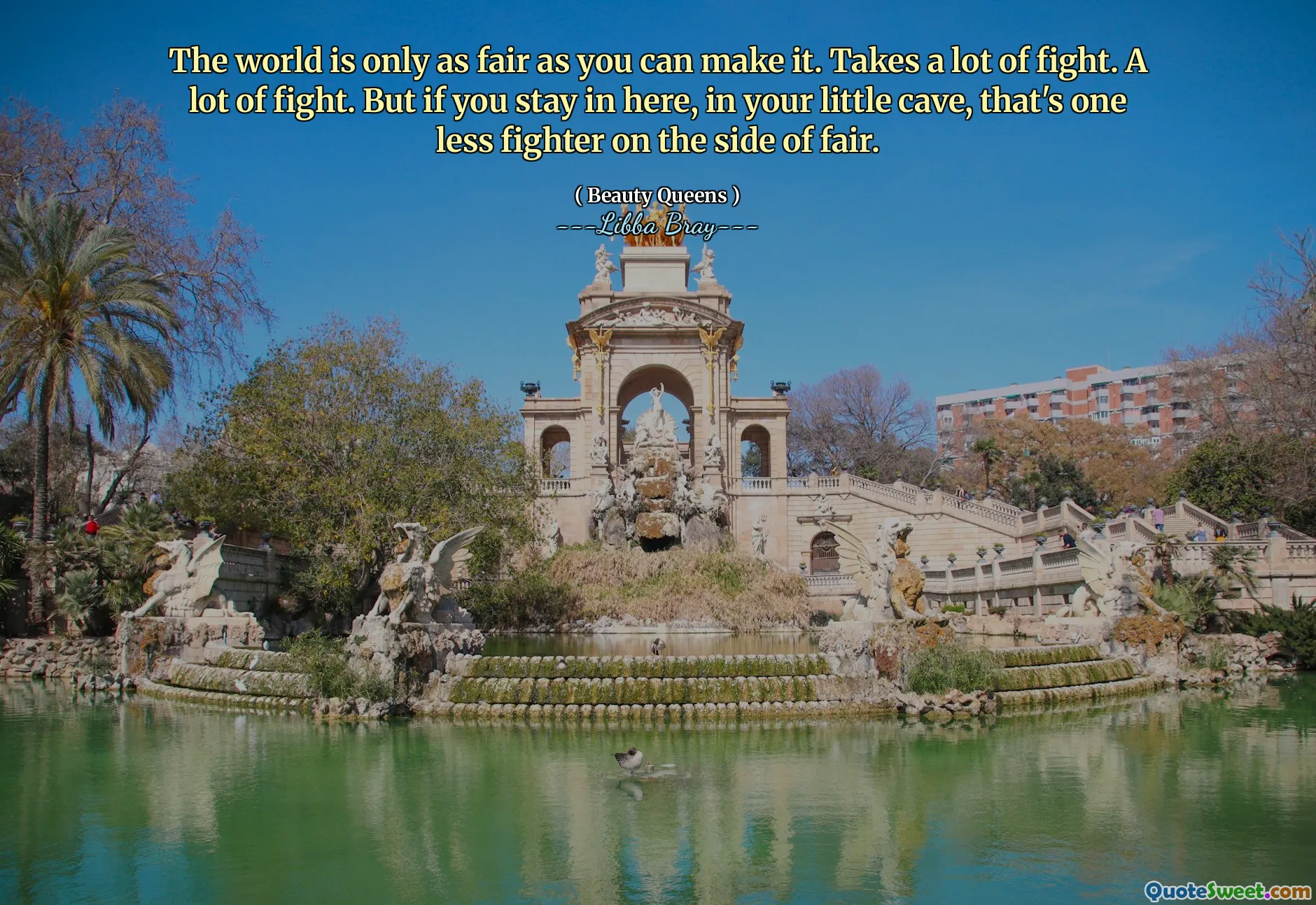 The world is only as fair as you can make it. Takes a lot of fight. A lot of fight. But if you stay in here, in your little cave, that's one less fighter on the side of fair.