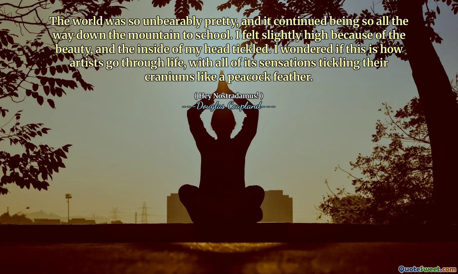 The world was so unbearably pretty, and it continued being so all the way down the mountain to school. I felt slightly high because of the beauty, and the inside of my head tickled. I wondered if this is how artists go through life, with all of its sensations tickling their craniums like a peacock feather.