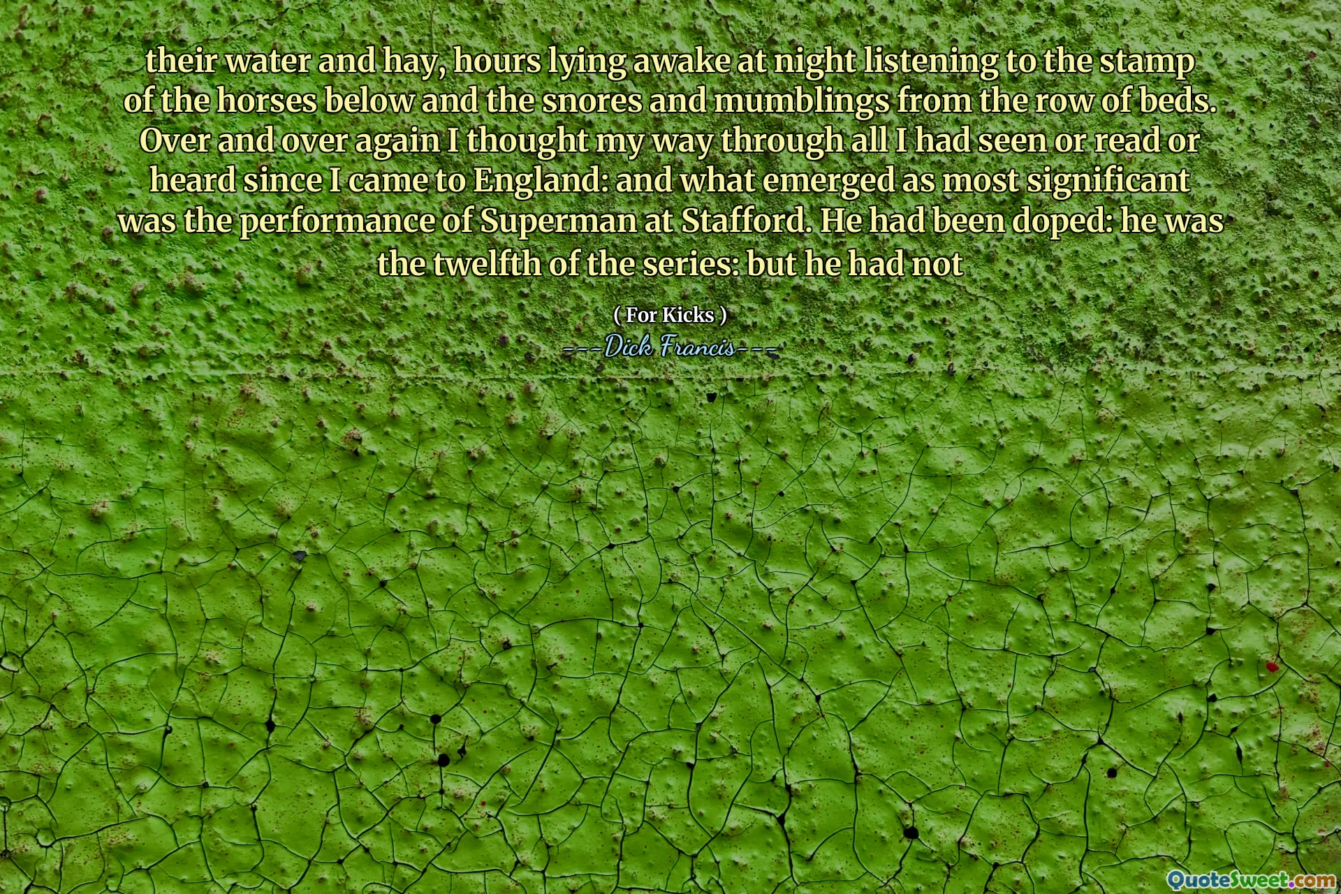their water and hay, hours lying awake at night listening to the stamp of the horses below and the snores and mumblings from the row of beds. Over and over again I thought my way through all I had seen or read or heard since I came to England: and what emerged as most significant was the performance of Superman at Stafford. He had been doped: he was the twelfth of the series: but he had not